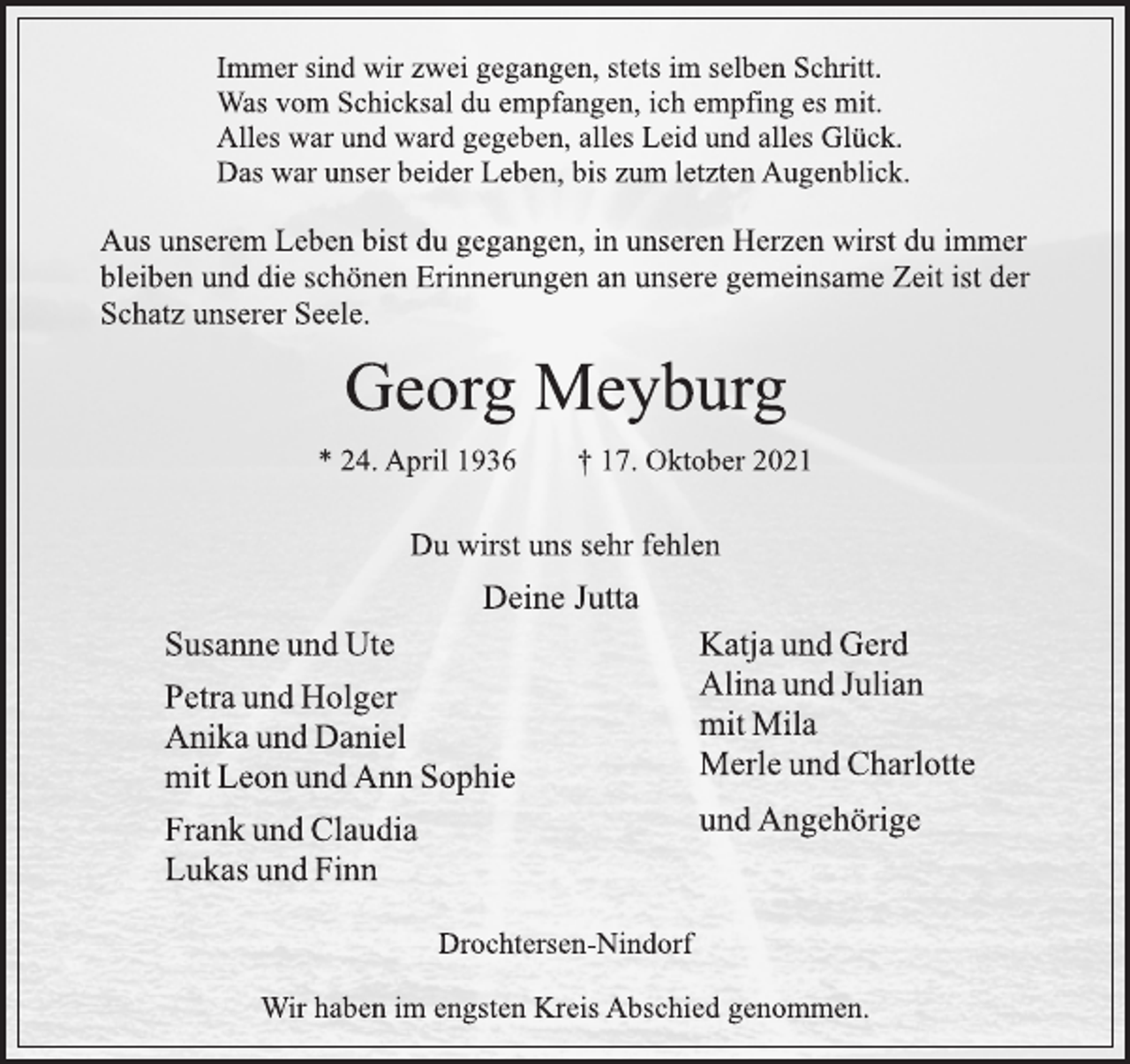 <p>Immer sind wir zwei gegangen, stets im selben Schritt.<br />Was vom Schicksal du empfangen, ich empfing es mit.<br />Alles war und ward gegeben, alles Leid und alles Glück.<br />Das war unser beider Leben, bis zum letzten Augenblick.<br />Aus unserem Leben bist du gegangen, in unseren Herzen wirst du immer<br />bleiben und die schönen Erinnerungen an unsere gemeinsame Zeit ist der<br />Schatz unserer Seele.<br />Georg Meyburg<br />* 24. April 1936 † 17. Oktober 2021<br />Du wirst uns sehr fehlen<br />Deine Jutta<br />Susanne und Ute<br />Petra und Holger<br />Anika und Daniel<br />mit Leon und Ann Sophie<br />Frank und Claudia<br />Lukas und Finn<br />Katja und Gerd<br />Alina und Julian<br />mit Mila<br />Merle und Charlotte<br />und Angehörige<br />Drochtersen-Nindorf<br />Wir haben im engsten Kreis Abschied genommen.</p>
<p>Drochtersen-Nindorf</p>