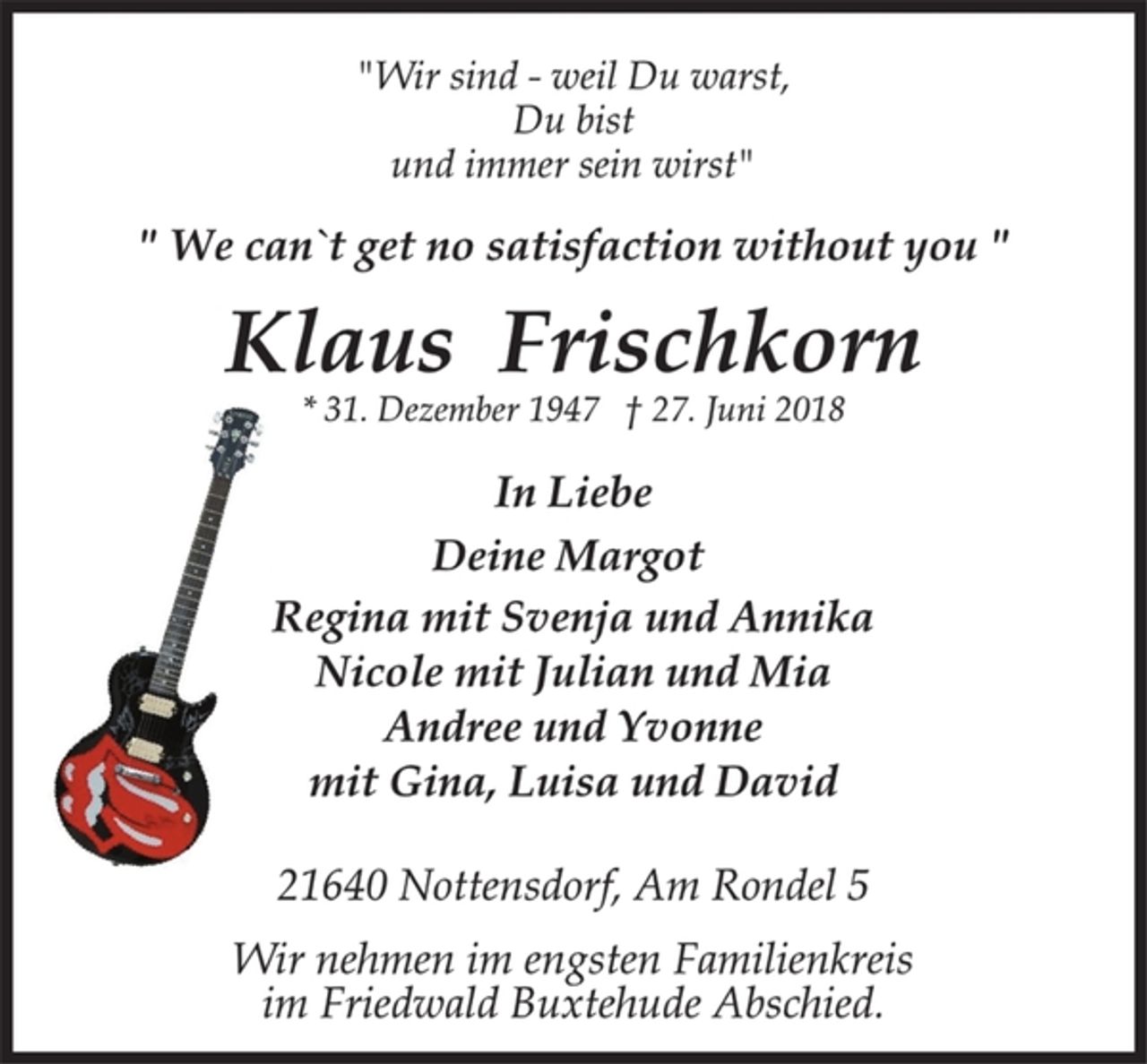 <p>"Wir sind - weil Du warst,<br />Du bist<br />und immer sein wirst"<br />" We can`t get no satisfaction without you "<br />Klaus Frischkorn<br />* 31. Dezember 1947 † 27. Juni 2018<br />In Liebe<br />Deine Margot<br />Regina mit Svenja und Annika<br />Nicole mit Julian und Mia<br />Andree und Yvonne<br />mit Gina, Luisa und David<br />21640 Nottensdorf, Am Rondel 5<br />Wir nehmen im engsten Familienkreis<br />im Friedwald Buxtehude Abschied.</p>