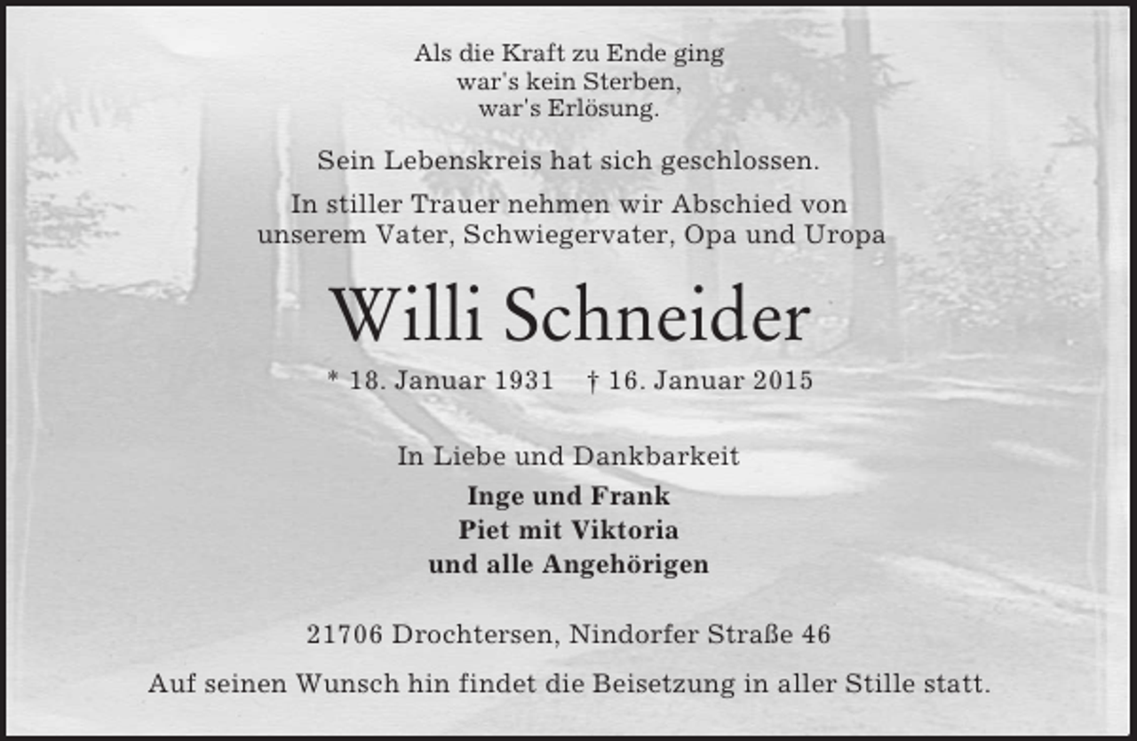 <p>Als die Kraft zu Ende ging<br />war's kein Sterben,<br />war's Erlösung.<br />Sein Lebenskreis hat sich geschlossen.<br />In stiller Trauer nehmen wir Abschied von<br />unserem Vater, Schwiegervater, Opa und Uropa<br />Willi Schneider<br />* 18. Januar 1931 † 16. Januar 2015<br />In Liebe und Dankbarkeit<br />Inge und Frank<br />Piet mit Viktoria<br />und alle Angehörigen<br />21706 Drochtersen, Nindorfer Straße 46<br />Auf seinen Wunsch hin findet die Beisetzung in aller Stille statt.</p>