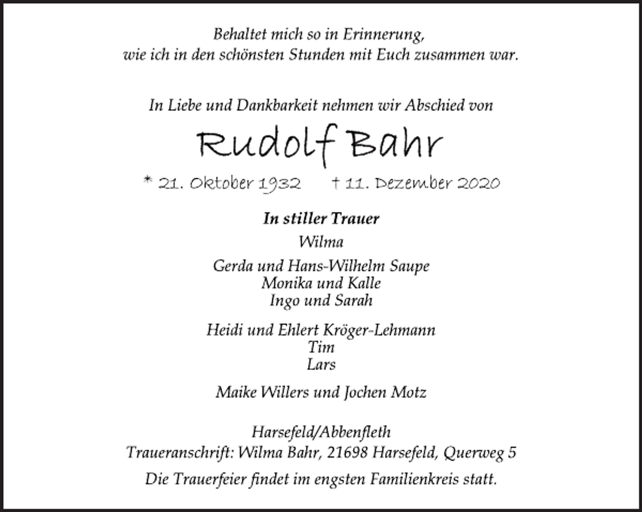 <p>Behaltet mich so in Erinnerung,<br />wie ich in den schönsten Stunden mit Euch zusammen war.<br />In Liebe und Dankbarkeit nehmen wir Abschied von<br />Rudolf Bahr<br />* 21. Oktober 1932 † 11. Dezember 2020<br />In stiller Trauer<br />Wilma<br />Gerda und Hans-Wilhelm Saupe<br />Monika und Kalle<br />Ingo und Sarah<br />Heidi und Ehlert Kröger-Lehmann<br />Tim<br />Lars<br />Maike Willers und Jochen Motz<br />Harsefeld/Abbenfleth<br />Traueranschrift: Wilma Bahr, 21698 Harsefeld, Querweg 5<br />Die Trauerfeier findet im engsten Familienkreis statt.</p>