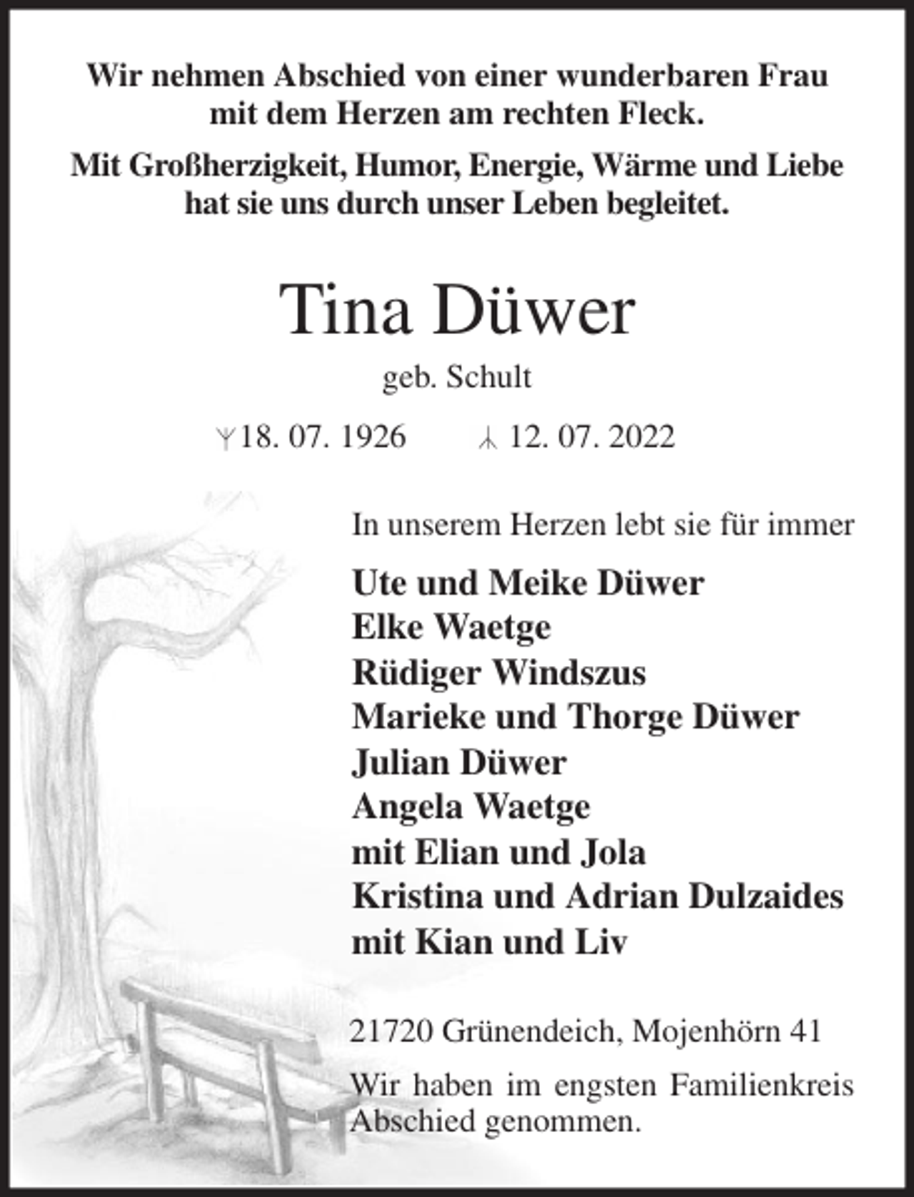 <p>Wir nehmen Abschied von einer wunderbaren Frau<br />mit dem Herzen am rechten Fleck.<br />Mit Großherzigkeit, Humor, Energie, Wärme und Liebe<br />hat sie uns durch unser Leben begleitet.<br />Tina Düwer<br />geb. Schult<br />18. 07. 1926 12. 07. 2022<br />In unserem Herzen lebt sie für immer<br />Ute und Meike Düwer<br />Elke Waetge<br />Rüdiger Windszus<br />Marieke und Thorge Düwer<br />Julian Düwer<br />Angela Waetge<br />mit Elian und Jola<br />Kristina und Adrian Dulzaides<br />mit Kian und Liv<br />21720 Grünendeich, Mojenhörn 41<br />Wir haben im engsten Familienkreis Abschied genommen.</p>