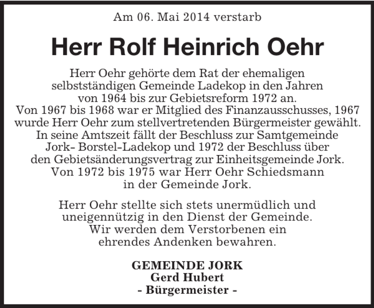<p>Am 06. Mai 2014 verstarb<br />Herr Rolf Heinrich Oehr<br />Herr Oehr gehörte dem Rat der ehemaligen<br />selbstständigen Gemeinde Ladekop in den Jahren<br />von 1964 bis zur Gebietsreform 1972 an.<br />Von 1967 bis 1968 war er Mitglied des Finanzausschusses, 1967 wurde Herr Oehr zum stellvertretenden Bürgermeister gewählt. In seine Amtszeit fällt der Beschluss zur Samtgemeinde<br />Jork- Borstel-Ladekop und 1972 der Beschluss über<br />den Gebietsänderungsvertrag zur Einheitsgemeinde Jork.<br />Von 1972 bis 1975 war Herr Oehr Schiedsmann<br />in der Gemeinde Jork.<br />Herr Oehr stellte sich stets unermüdlich und<br />uneigennützig in den Dienst der Gemeinde.<br />Wir werden dem Verstorbenen ein<br />ehrendes Andenken bewahren.<br />GEMEINDE JORK<br />Gerd Hubert<br />- Bürgermeister -</p>
