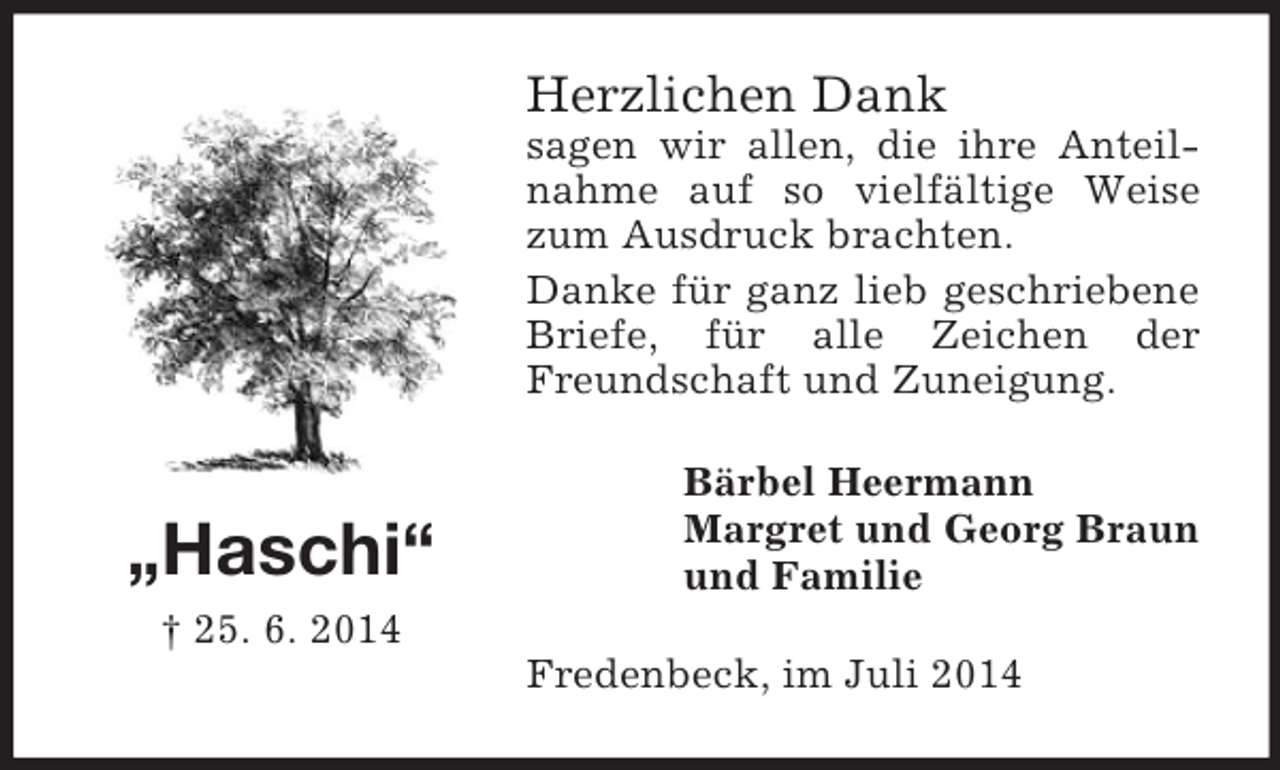 <p>„Haschi“<br />† 25. 6. 2014<br />Herzlichen Dank<br />sagen wir allen, die ihre Anteilnahme auf so vielfältige Weise zum Ausdruck brachten.<br />Danke für ganz lieb geschriebene Briefe, für alle Zeichen der Freundschaft und Zuneigung.<br />Bärbel Heermann<br />Margret und Georg Braun<br />und Familie<br />Fredenbeck, im Juli 2014</p>