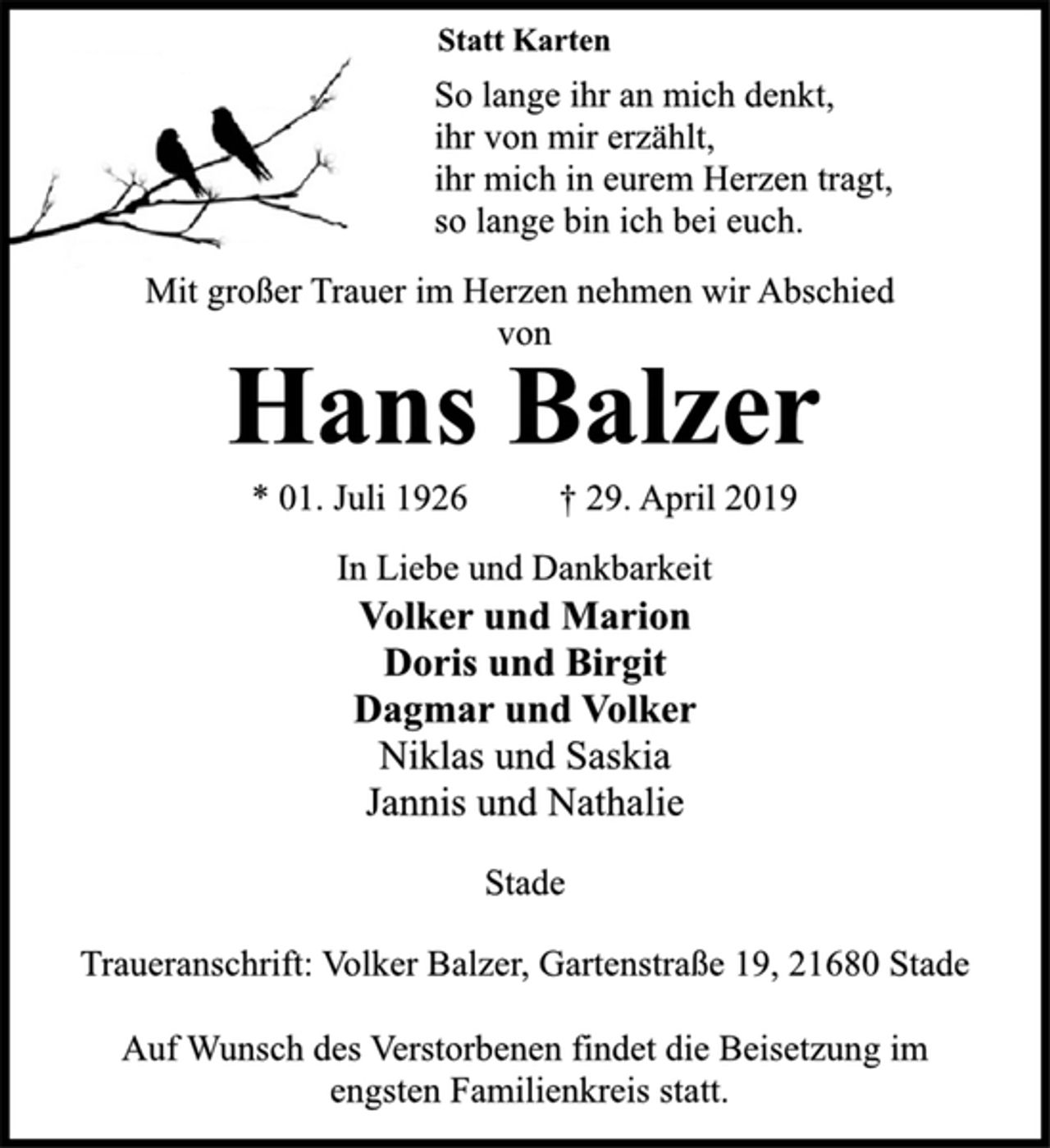 <p>Statt Karten<br />So lange ihr an mich denkt,<br />ihr von mir erzählt,<br />ihr mich in eurem Herzen tragt,<br />so lange bin ich bei euch.<br />Mit großer Trauer im Herzen nehmen wir Abschied<br />von<br />Hans Balzer<br />* 01. Juli 1926 † 29. April 2019<br />In Liebe und Dankbarkeit<br />Volker und Marion<br />Doris und Birgit<br />Dagmar und Volker<br />Niklas und Saskia<br />Jannis und Nathalie<br />Stade<br />Traueranschrift: Volker Balzer, Gartenstraße 19, 21680 Stade<br />Auf Wunsch des Verstorbenen findet die Beisetzung im<br />engsten Familienkreis statt.</p>