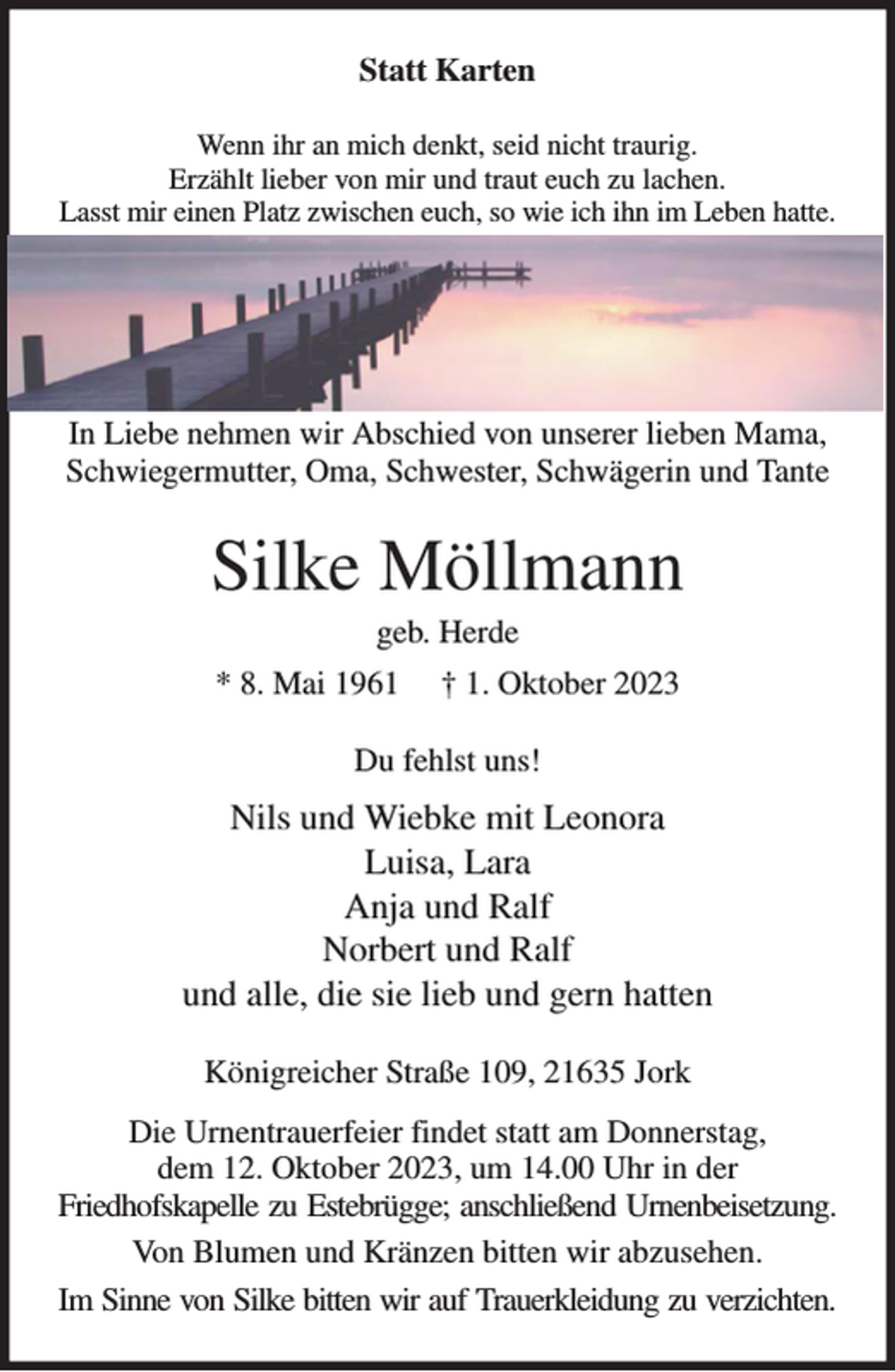 <p>Statt Karten<br />Wenn ihr an mich denkt, seid nicht traurig.<br />Erzählt lieber von mir und traut euch zu lachen.<br />Lasst mir einen Platz zwischen euch, so wie ich ihn im Leben hatte.</p><p>In Liebe nehmen wir Abschied von unserer lieben Mama, Schwiegermutter, Oma, Schwester, Schwägerin und Tante<br />Silke Möllmann<br />geb. Herde<br />* 8. Mai 1961 † 1. Oktober 2023<br />Du fehlst uns!<br />Nils und Wiebke mit Leonora<br />Luisa, Lara<br />Anja und Ralf<br />Norbert und Ralf<br />und alle, die sie lieb und gern hatten<br />Königreicher Straße 109, 21635 Jork<br />Die Urnentrauerfeier findet statt am Donnerstag,<br />dem 12. Oktober 2023, um 14.00 Uhr in der<br />Friedhofskapelle zu Estebrügge; anschließend Urnenbeisetzung.<br />Von Blumen und Kränzen bitten wir abzusehen.<br />Im Sinne von Silke bitten wir auf Trauerkleidung zu verzichten.</p>