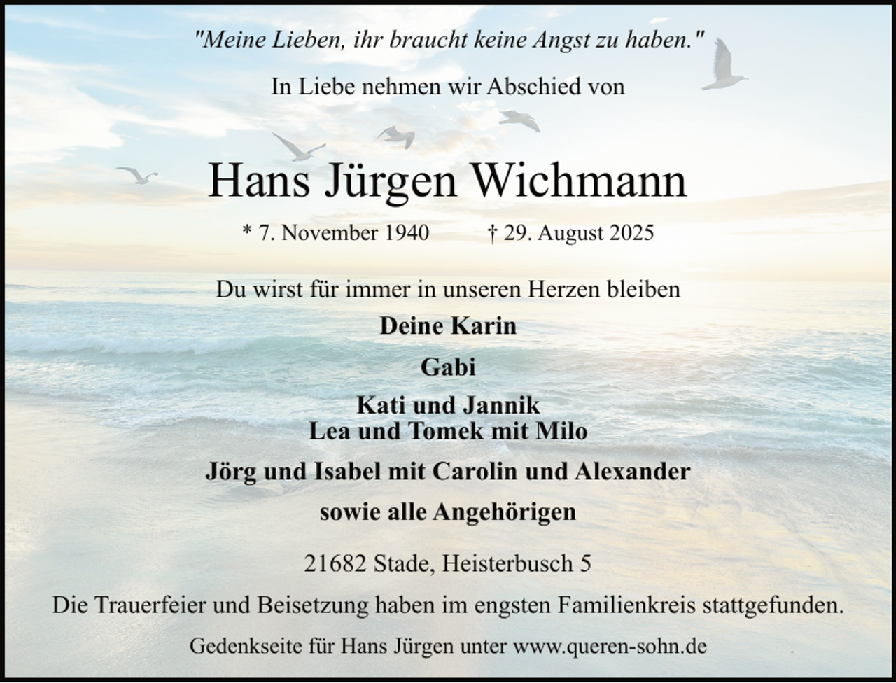 <p>"Meine Lieben, ihr braucht keine Angst zu haben."<br />In Liebe nehmen wir Abschied von</p><p>Hans Jürgen Wichmann<br />* 7. November 1940</p><p>† 29. August 2025</p><p>Du wirst für immer in unseren Herzen bleiben<br />Deine Karin</p><p>Gabi<br />Kati und Jannik<br />Lea und Tomek mit Milo<br />Jörg und Isabel mit Carolin und Alexander<br />sowie alle Angehörigen<br />21682 Stade, Heisterbusch 5<br />Die Trauerfeier und Beisetzung haben im engsten Familienkreis stattgefunden.<br />Gedenkseite für Hans Jürgen unter www.queren-sohn.de</p>