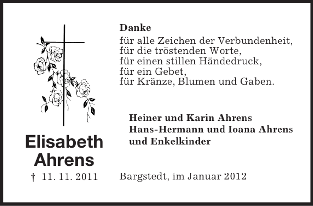 <p>Danke<br />für alle Zeichen der Verbundenheit,<br />für die tröstenden Worte,<br />für einen stillen Händedruck,<br />für ein Gebet,<br />für Kränze, Blumen und Gaben.</p><p>Elisabeth<br />Ahrens<br />† 11. 11. 2011</p><p>Heiner und Karin Ahrens<br />Hans-Hermann und Ioana Ahrens<br />und Enkelkinder</p><p>Bargstedt, im Januar 2012</p>