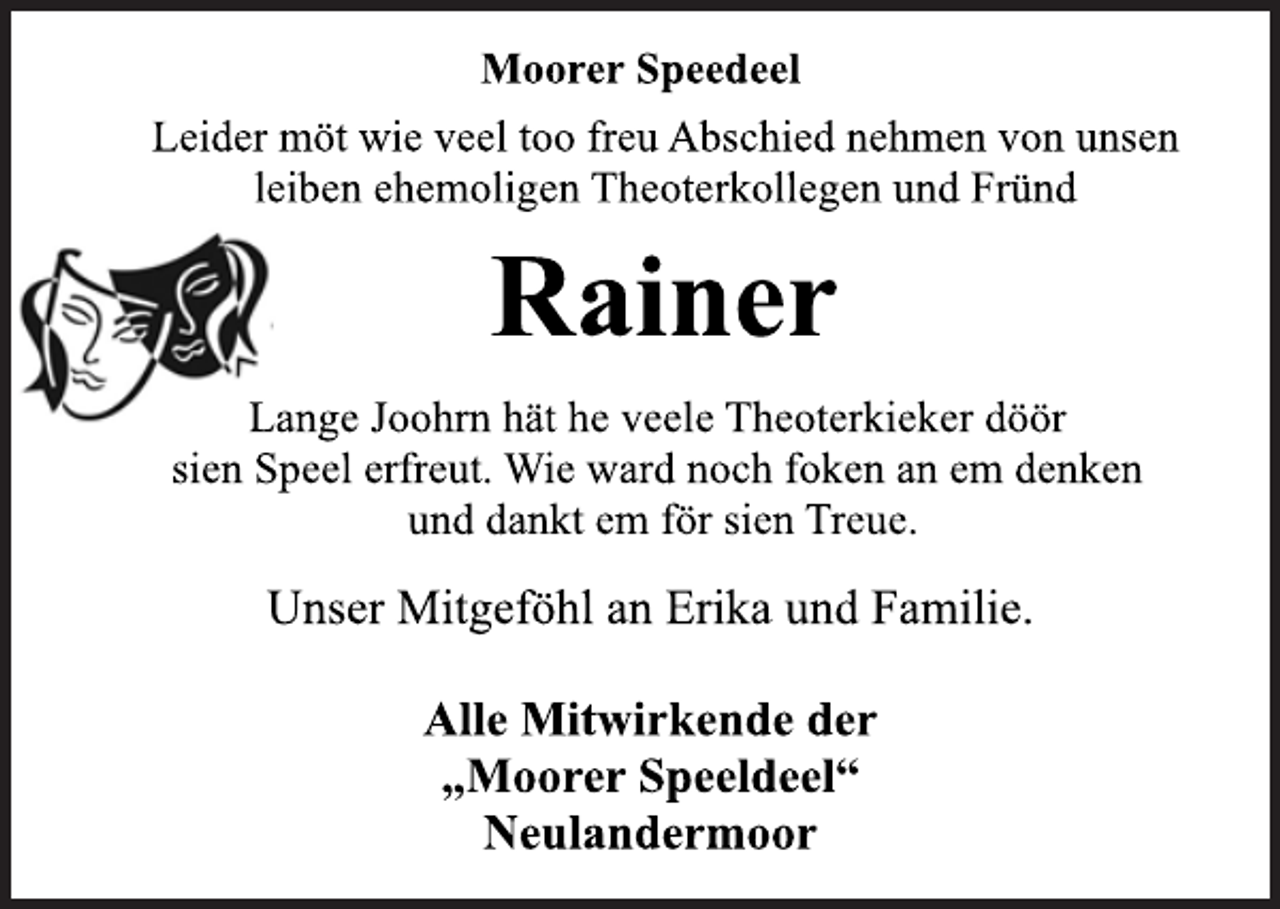 <p>Moorer Speedeel<br />Leider möt wie veel too freu Abschied nehmen von unsen<br />leiben ehemoligen Theoterkollegen und Fründ<br />Rainer<br />Lange Joohrn hät he veele Theoterkieker döör<br />sien Speel erfreut. Wie ward noch foken an em denken<br />und dankt em för sien Treue.<br />Unser Mitgeföhl an Erika und Familie.<br />Alle Mitwirkende der<br />„Moorer Speeldeel“<br />Neulandermoor</p>