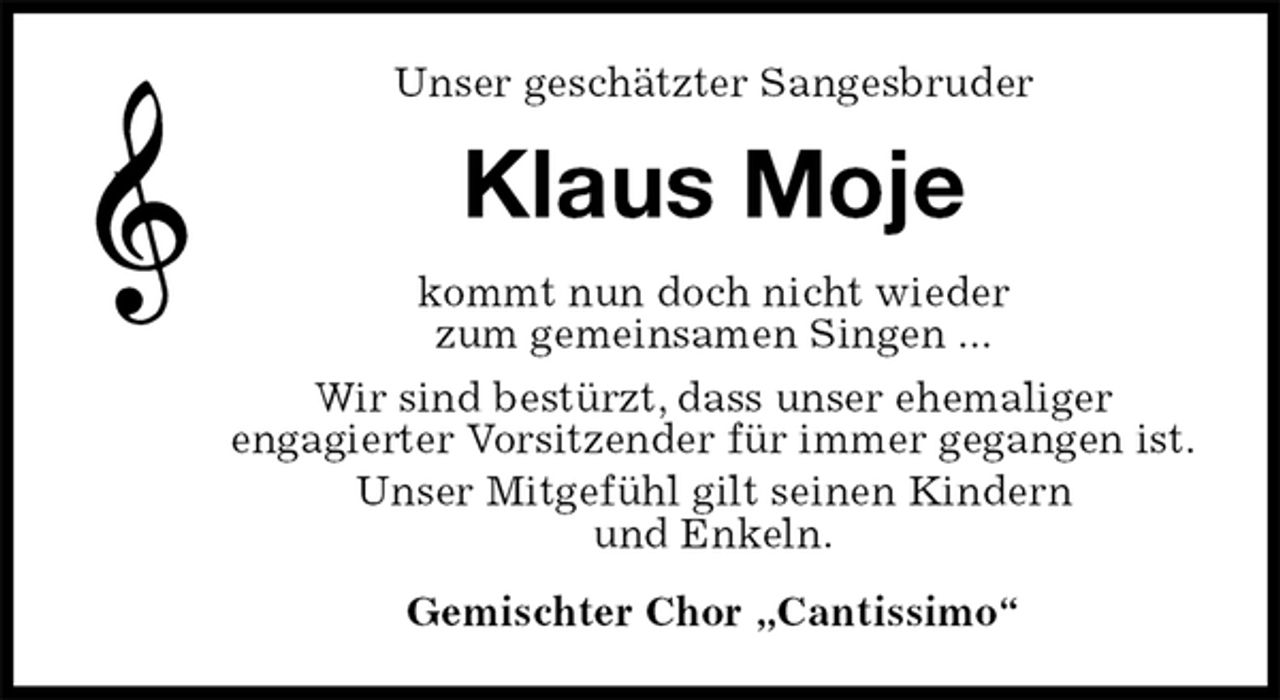 <p>Unser geschätzter Sangesbruder<br />Klaus Moje<br />kommt nun doch nicht wieder<br />zum gemeinsamen Singen ...<br />Wir sind bestürzt, dass unser ehemaliger<br />engagierter Vorsitzender für immer gegangen ist.<br />Unser Mitgefühl gilt seinen Kindern<br />und Enkeln.<br />Gemischter Chor „Cantissimo“</p>