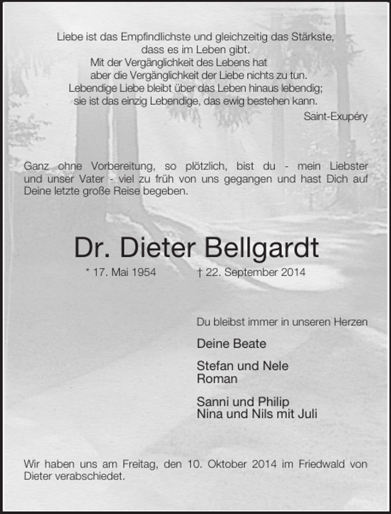 <p>Liebe ist das Empfindlichste und gleichzeitig das Stärkste,<br />dass es im Leben gibt.<br />Mit der Vergänglichkeit des Lebens hat<br />aber die Vergänglichkeit der Liebe nichts zu tun.<br />Lebendige Liebe bleibt über das Leben hinaus lebendig;<br />sie ist das einzig Lebendige, das ewig bestehen kann.<br />Saint-Exupéry<br />Ganz ohne Vorbereitung, so plötzlich, bist du - mein Liebster<br />und unser Vater - viel zu früh von uns gegangen und hast Dich auf<br />Deine letzte große Reise begeben.<br />Dr. Dieter Bellgardt<br />* 17. Mai 1954 † 22. September 2014<br />Du bleibst immer in unseren Herzen<br />Deine Beate<br />Stefan und Nele<br />Roman<br />Sanni und Philip<br />Nina und Nils mit Juli<br />Wir haben uns am Freitag, den 10. Oktober 2014 im Friedwald von<br />Dieter verabschiedet.</p>