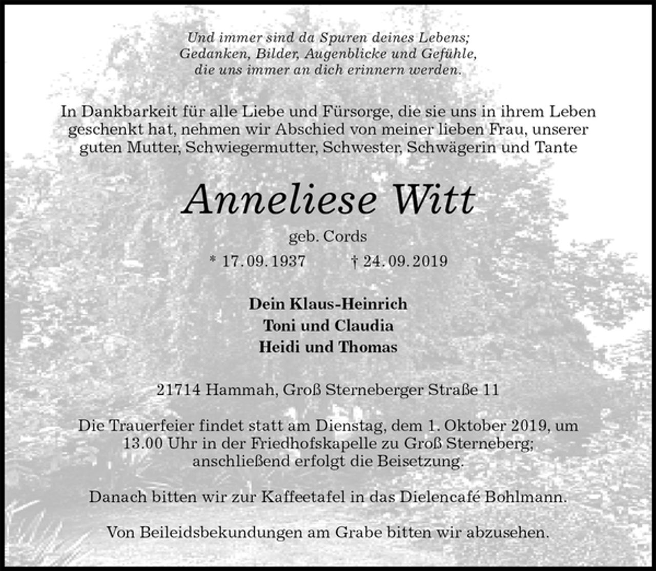 <p>Und immer sind da Spuren deines Lebens;<br />Gedanken, Bilder, Augenblicke und Gefühle,<br />die uns immer an dich erinnern werden.<br />In Dankbarkeit für alle Liebe und Fürsorge, die sie uns in ihrem Leben<br />geschenkt hat, nehmen wir Abschied von meiner lieben Frau, unserer<br />guten Mutter, Schwiegermutter, Schwester, Schwägerin und Tante<br />Anneliese Witt<br />geb. Cords<br />* 17. 09. 1937 † 24. 09. 2019<br />Dein Klaus-Heinrich<br />Toni und Claudia<br />Heidi und Thomas<br />21714 Hammah, Groß Sterneberger Straße 11</p><p>Die Trauerfeier findet statt am Dienstag, dem 1. Oktober 2019, um<br />13.00 Uhr in der Friedhofskapelle zu Groß Sterneberg;<br />anschließend erfolgt die Beisetzung.</p><p>Danach bitten wir zur Kaffeetafel in das Dielencafé Bohlmann.</p><p>Von Beileidsbekundungen am Grabe bitten wir abzusehen.</p>