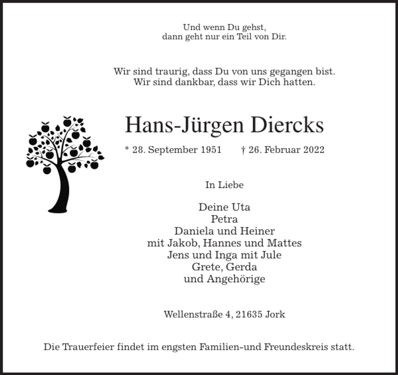 <p>Und wenn Du gehst,<br />dann geht nur ein Teil von Dir.<br />Wir sind traurig, dass Du von uns gegangen bist.<br />Wir sind dankbar, dass wir Dich hatten.<br />Hans-Jürgen Diercks<br />* 28. September 1951 † 26. Februar 2022<br />In Liebe</p>
<p>Deine Uta<br />Petra<br />Daniela und Heiner<br />mit Jakob, Hannes und Mattes<br />Jens und Inga mit Jule<br />Grete, Gerda<br />und Angehörige<br />Wellenstraße 4, 21635 Jork</p>
<p>Die Trauerfeier findet im engsten Familien-und Freundeskreis statt.</p>