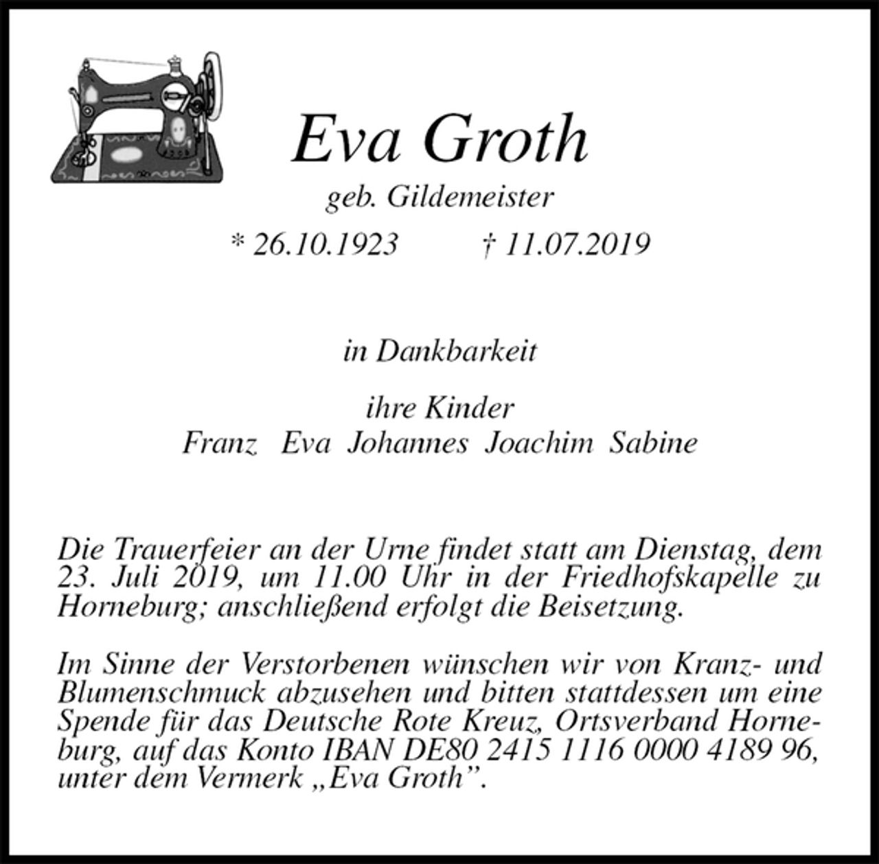 <p>Eva Groth<br />geb. Gildemeister<br />* 26.10.1923 † 11.07.2019<br />in Dankbarkeit<br />ihre Kinder<br />Franz Eva Johannes Joachim Sabine<br />Die Trauerfeier an der Urne findet statt am Dienstag, dem 23. Juli 2019, um 11.00 Uhr in der Friedhofskapelle zu Horneburg; anschließend erfolgt die Beisetzung.</p><p>Im Sinne der Verstorbenen wünschen wir von Kranz- und Blumenschmuck abzusehen und bitten stattdessen um eine Spende für das Deutsche Rote Kreuz, Ortsverband Horneburg, auf das Konto IBAN DE80 2415 1116 0000 4189 96, unter dem Vermerk „Eva Groth”.</p>