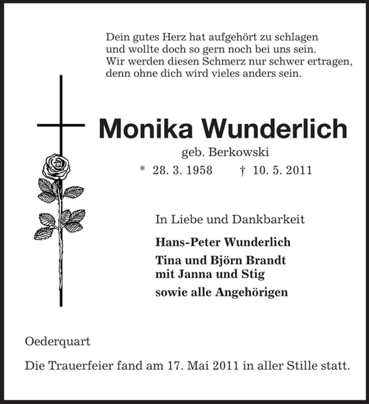 <p>Dein gutes Herz hat aufgehört zu schlagen<br />und wollte doch so gern noch bei uns sein.<br />Wir werden diesen Schmerz nur schwer ertragen,<br />denn ohne dich wird vieles anders sein.<br />Monika Wunderlich<br />geb. Berkowski<br />* 28. 3. 1958 † 10. 5. 2011<br />In Liebe und Dankbarkeit<br />Hans-Peter Wunderlich<br />Tina und Björn Brandt<br />mit Janna und Stig<br />sowie alle Angehörigen<br />Oederquart</p><p>Die Trauerfeier fand am 17. Mai 2011 in aller Stille statt.</p>