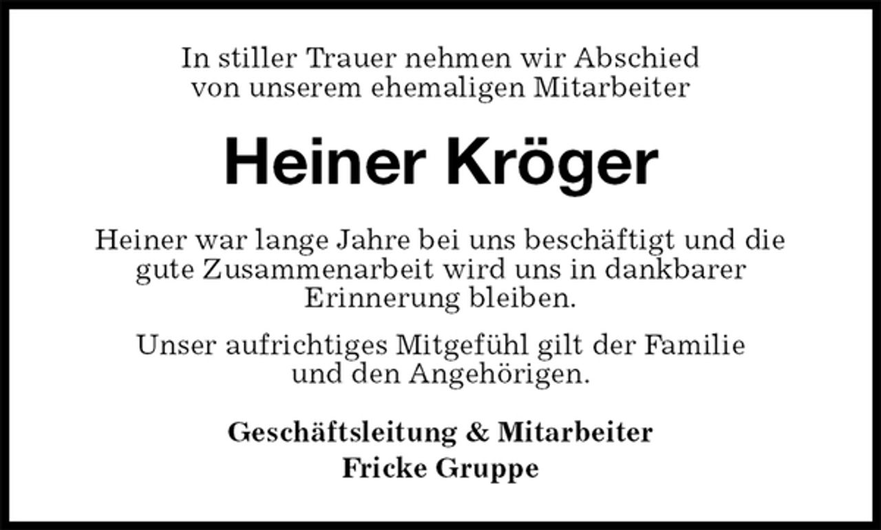 <p>In stiller Trauer nehmen wir Abschied<br />von unserem ehemaligen Mitarbeiter<br />Heiner Kröger<br />Heiner war lange Jahre bei uns beschäftigt und die<br />gute Zusammenarbeit wird uns in dankbarer<br />Erinnerung bleiben.<br />Unser aufrichtiges Mitgefühl gilt der Familie<br />und den Angehörigen.<br />Geschäftsleitung &amp; Mitarbeiter<br />Fricke Gruppe</p>