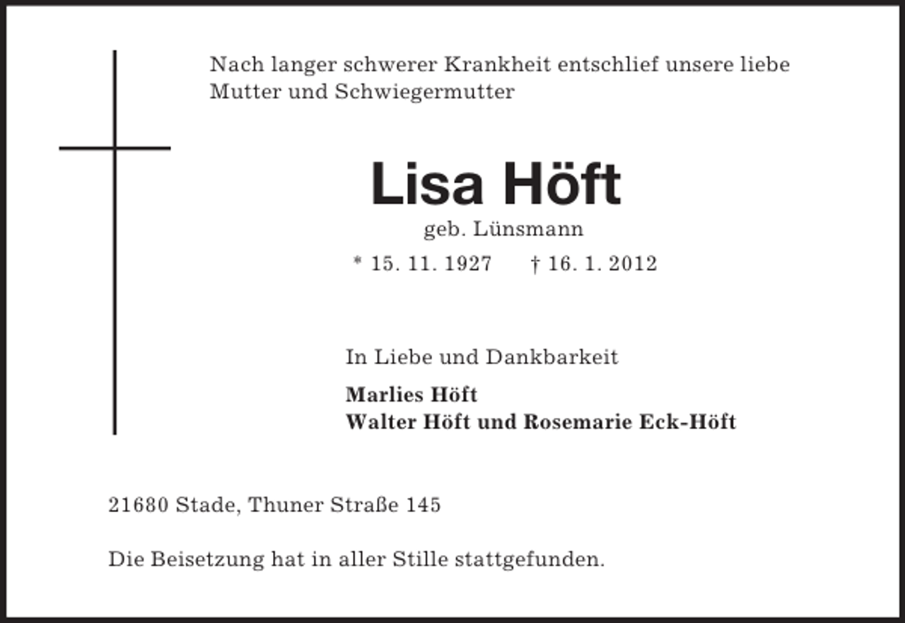 <p>Nach langer schwerer Krankheit entschlief unsere liebe Mutter und Schwiegermutter<br />Lisa Höft<br />geb. Lünsmann<br />* 15. 11. 1927 † 16. 1. 2012<br />In Liebe und Dankbarkeit<br />Marlies Höft<br />Walter Höft und Rosemarie Eck-Höft<br />21680 Stade, Thuner Straße 145</p><p>Die Beisetzung hat in aller Stille stattgefunden.</p>
