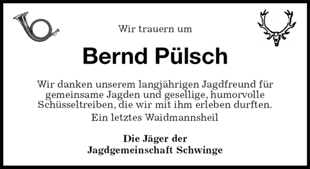 <p>Wir trauern um<br />Bernd Pülsch<br />Wir danken unserem langjährigen Jagdfreund für<br />gemeinsame Jagden und gesellige, humorvolle<br />Schüsseltreiben, die wir mit ihm erleben durften.<br />Ein letztes Waidmannsheil<br />Die Jäger der<br />Jagdgemeinschaft Schwinge</p>