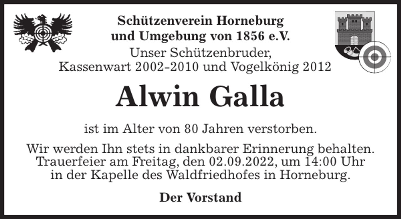 <p>Schützenverein Horneburg<br />und Umgebung von 1856 e.V.<br />Unser Schützenbruder,<br />Kassenwart 2002-2010 und Vogelkönig 2012<br />Alwin Galla<br />Der Vorstand<br />ist im Alter von 80 Jahren verstorben.<br />Wir werden Ihn stets in dankbarer Erinnerung behalten.<br />Trauerfeier am Freitag, den 02.09.2022, um 14:00 Uhr<br />in der Kapelle des Waldfriedhofes in Horneburg.</p>