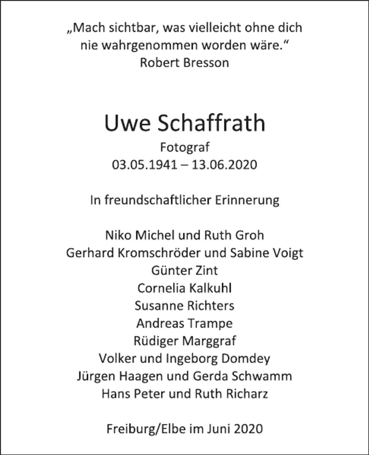 <p>„Mach sichtbar, was vielleicht ohne dich<br />nie wahrgenommen worden wäre.“<br />Robert Bresson<br />Uwe Schaffrath<br />Fotograf<br />03.05.1941 – 13.06.2020<br />In freundschaftlicher Erinnerung<br />Niko Michel und Ruth Groh<br />Gerhard Kromschröder und Sabine Voigt<br />Günter Zint<br />Cornelia Kalkuhl<br />Susanne Richters<br />Andreas Trampe<br />Rüdiger Marggraf<br />Volker und Ingeborg Domdey<br />Jürgen Haagen und Gerda Schwamm<br />Hans Peter und Ruth Richarz<br />Freiburg/Elbe im Juni 2020</p>