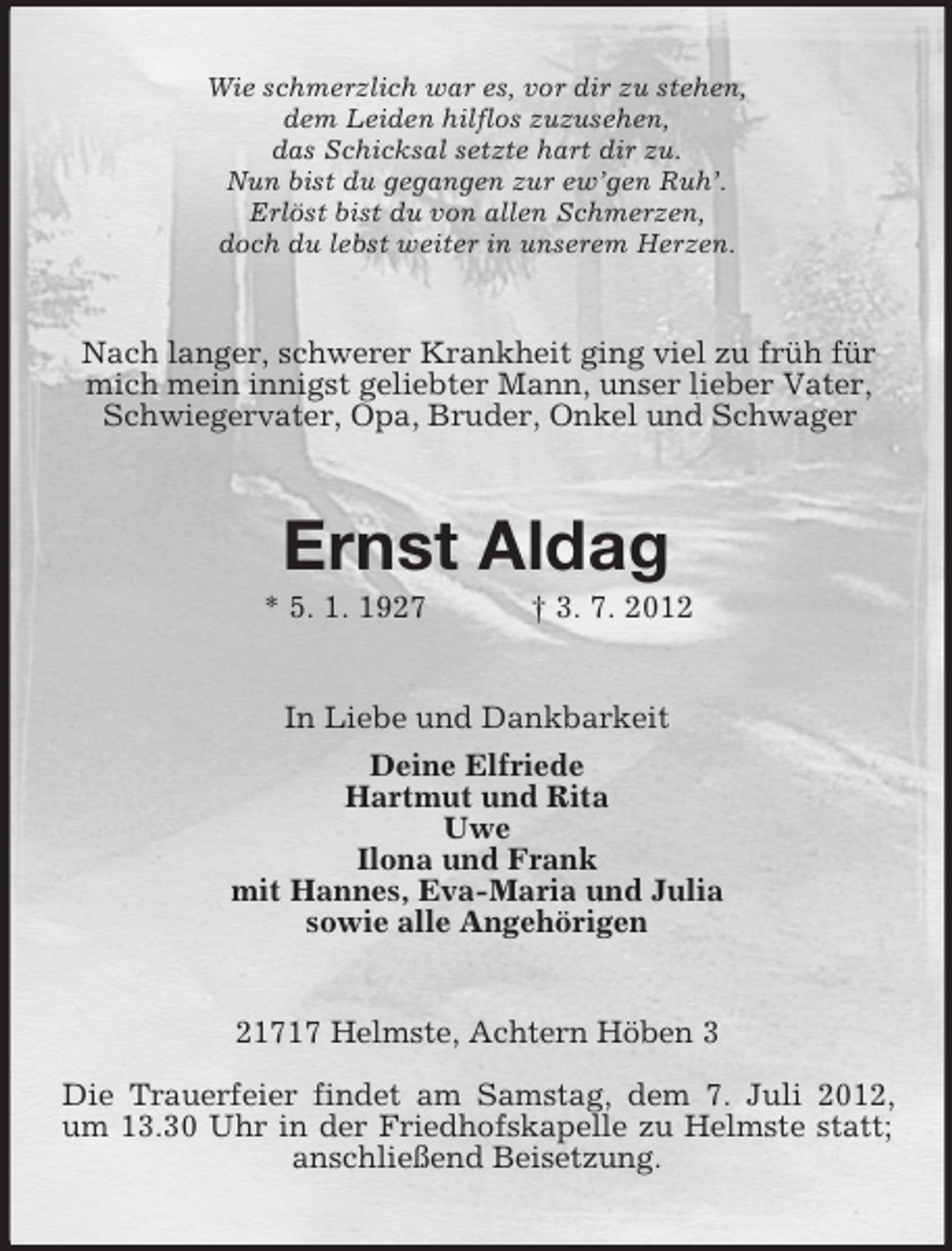 <p>Wie schmerzlich war es, vor dir zu stehen,<br />dem Leiden hilflos zuzusehen,<br />das Schicksal setzte hart dir zu.<br />Nun bist du gegangen zur ew’gen Ruh’.<br />Erlöst bist du von allen Schmerzen,<br />doch du lebst weiter in unserem Herzen.</p><p>Nach langer, schwerer Krankheit ging viel zu früh für<br />mich mein innigst geliebter Mann, unser lieber Vater,<br />Schwiegervater, Opa, Bruder, Onkel und Schwager</p><p>Ernst Aldag<br />* 5. 1. 1927</p><p>† 3. 7. 2012</p><p>In Liebe und Dankbarkeit<br />Deine Elfriede<br />Hartmut und Rita<br />Uwe<br />Ilona und Frank<br />mit Hannes, Eva-Maria und Julia<br />sowie alle Angehörigen</p><p>21717 Helmste, Achtern Höben 3<br />Die Trauerfeier findet am Samstag, dem 7. Juli 2012,<br />um 13.30 Uhr in der Friedhofskapelle zu Helmste statt;<br />anschließend Beisetzung.</p>