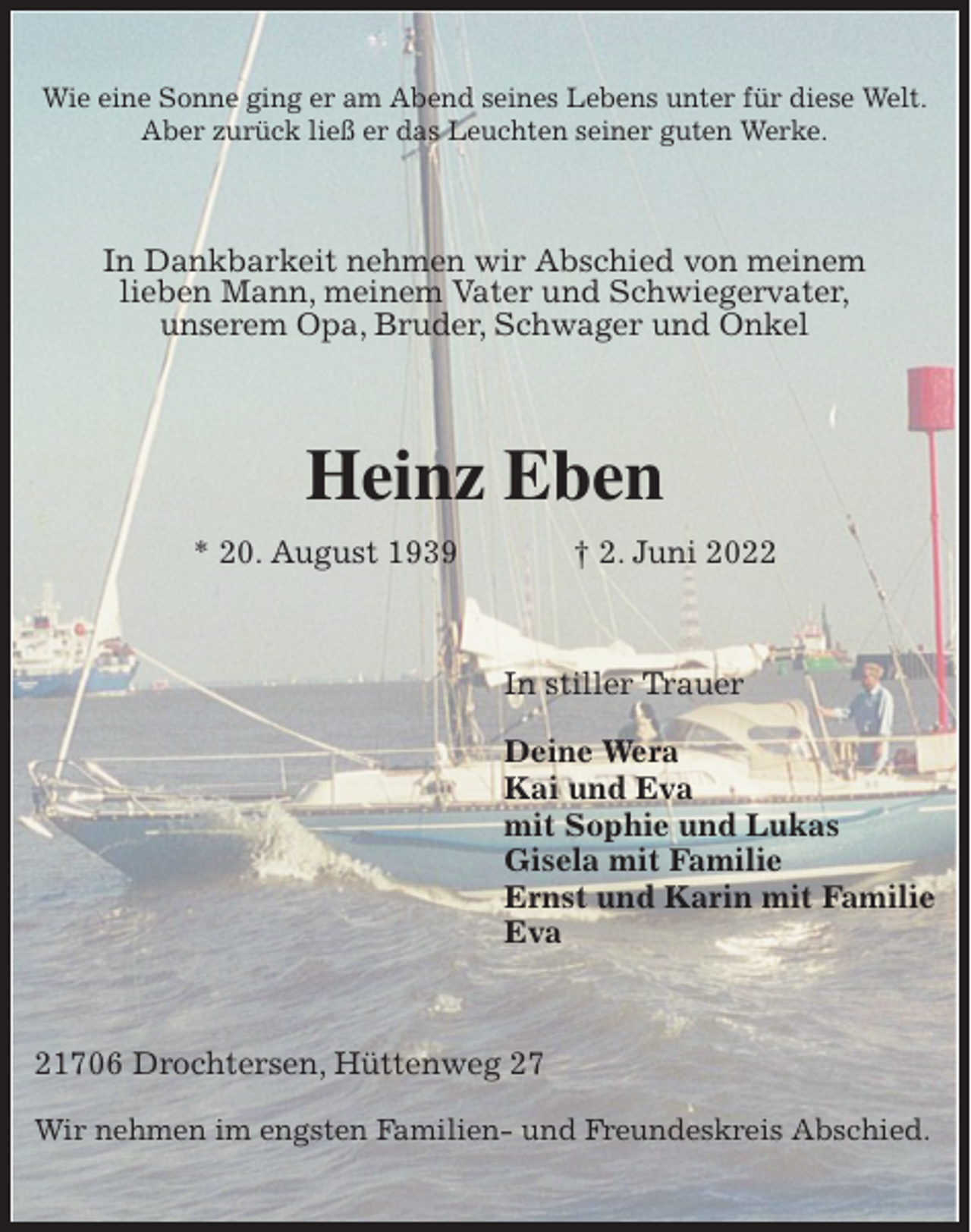 <p>Wie eine Sonne ging er am Abend seines Lebens unter für diese Welt.<br />Aber zurück ließ er das Leuchten seiner guten Werke.<br />In Dankbarkeit nehmen wir Abschied von meinem<br />lieben Mann, meinem Vater und Schwiegervater,<br />unserem Opa, Bruder, Schwager und Onkel<br />Heinz Eben<br />* 20. August 1939 † 2. Juni 2022<br />In stiller Trauer</p>
<p>Deine Wera<br />Kai und Eva<br />mit Sophie und Lukas<br />Gisela mit Familie<br />Ernst und Karin mit Familie<br />Eva<br />21706 Drochtersen, Hüttenweg 27</p>
<p>Wir nehmen im engsten Familien- und Freundeskreis Abschied.</p>