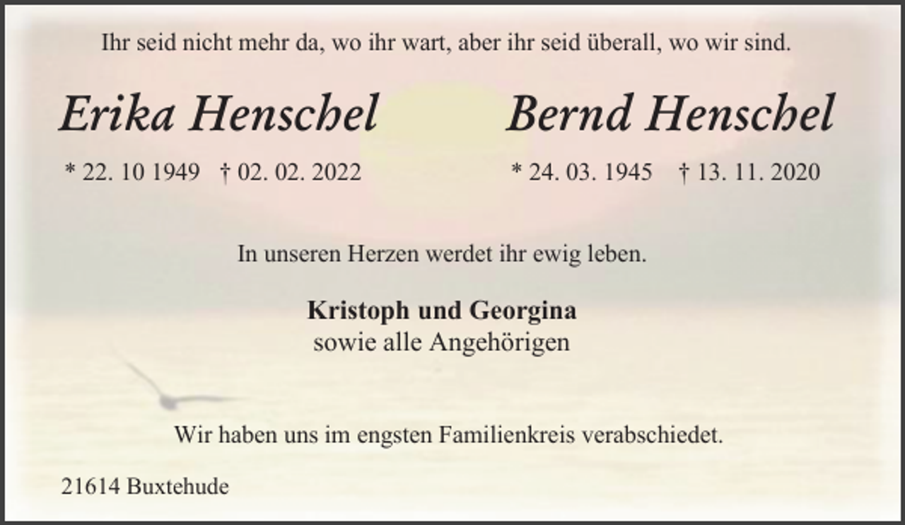 <p>Wir haben uns im engsten Familienkreis verabschiedet.<br />In unseren Herzen werdet ihr ewig leben.<br />Kristoph und Georgina<br />sowie alle Angehörigen<br />21614 Buxtehude<br />Ihr seid nicht mehr da, wo ihr wart, aber ihr seid überall, wo wir sind.<br />Erika Henschel Bernd Henschel<br />* 22. 10 1949 † 02. 02. 2022 * 24. 03. 1945 † 13. 11. 2020</p>