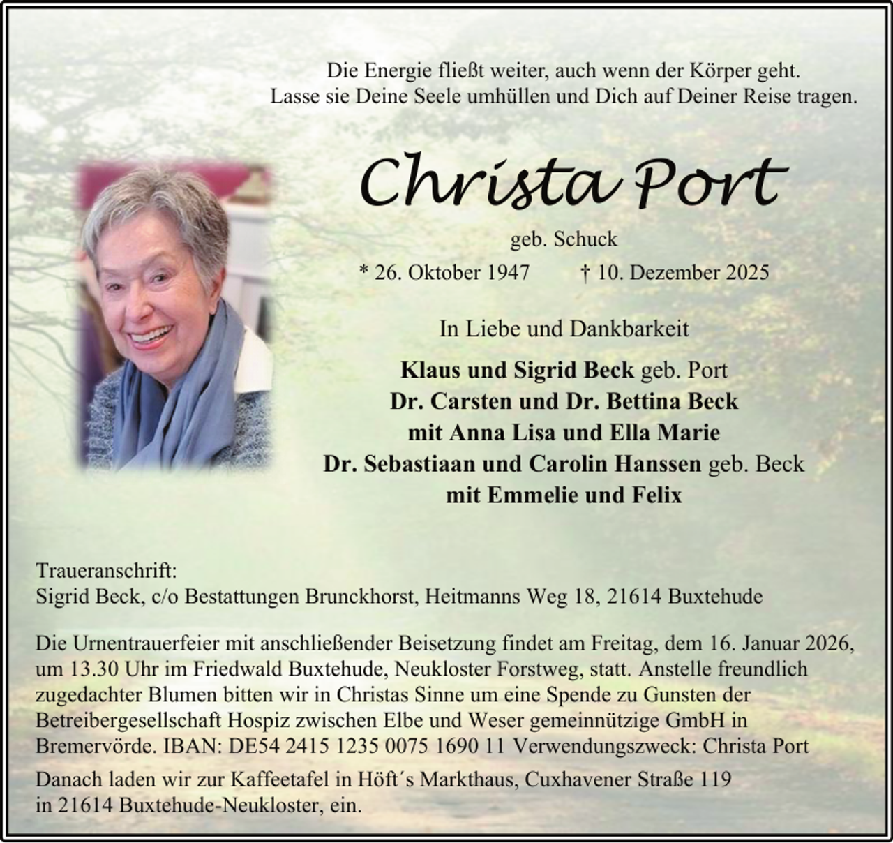 <p>Die Energie fließt weiter, auch wenn der Körper geht.<br />Lasse sie Deine Seele umhüllen und Dich auf Deiner Reise tragen.</p><p>Christa Port<br />geb. Schuck<br />* 26. Oktober 1947<br />† 10. Dezember 2025</p><p>In Liebe und Dankbarkeit<br />Klaus und Sigrid Beck geb. Port<br />Dr. Carsten und Dr. Bettina Beck<br />mit Anna Lisa und Ella Marie<br />Dr. Sebastiaan und Carolin Hanssen geb. Beck<br />mit Emmelie und Felix<br />Traueranschrift:<br />Sigrid Beck, c/o Bestattungen Brunckhorst, Heitmanns Weg 18, 21614 Buxtehude<br />Die Urnentrauerfeier mit anschließender Beisetzung findet am Freitag, dem 16. Januar 2026,<br />um 13.30 Uhr im Friedwald Buxtehude, Neukloster Forstweg, statt. Anstelle freundlich<br />zugedachter Blumen bitten wir in Christas Sinne um eine Spende zu Gunsten der<br />Betreibergesellschaft Hospiz zwischen Elbe und Weser gemeinnützige GmbH in<br />Bremervörde. IBAN: DE54 2415 1235 0075 1690 11 Verwendungszweck: Christa Port<br />Danach laden wir zur Kaffeetafel in Höft´s Markthaus, Cuxhavener Straße 119<br />in 21614 Buxtehude-Neukloster, ein.</p>