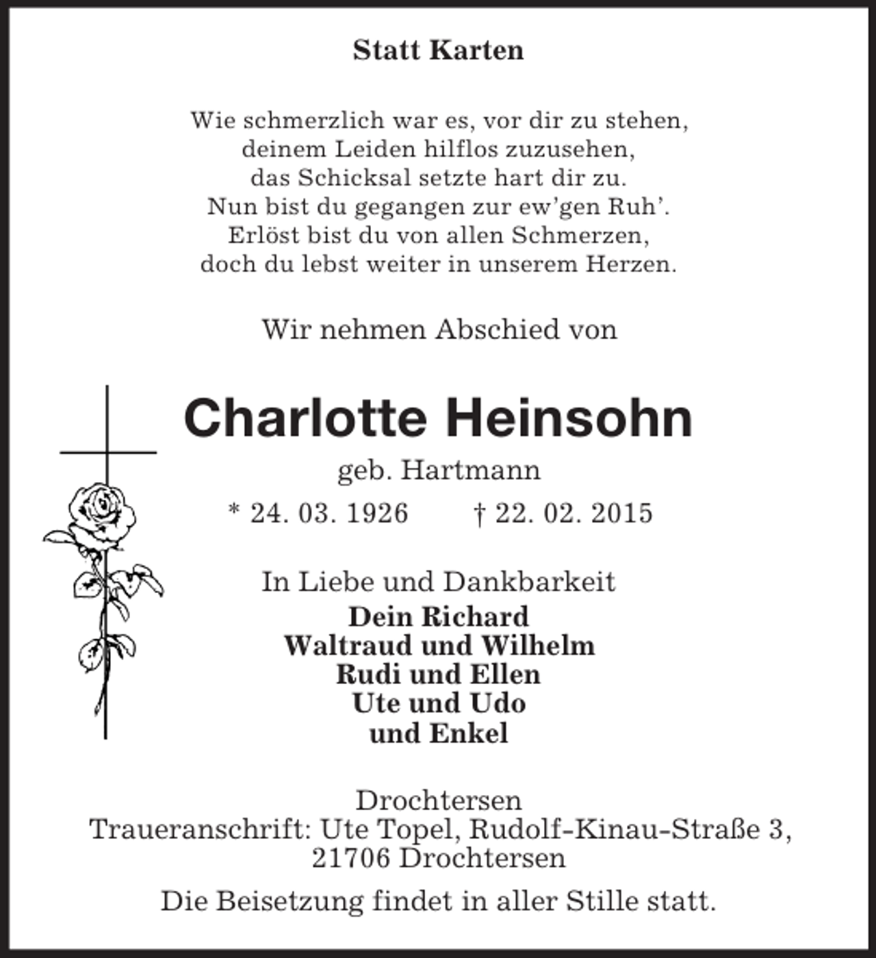 <p>Statt Karten<br />Wie schmerzlich war es, vor dir zu stehen,<br />deinem Leiden hilflos zuzusehen,<br />das Schicksal setzte hart dir zu.<br />Nun bist du gegangen zur ew’gen Ruh’.<br />Erlöst bist du von allen Schmerzen,<br />doch du lebst weiter in unserem Herzen.<br />Wir nehmen Abschied von<br />Charlotte Heinsohn<br />geb. Hartmann<br />* 24. 03. 1926 † 22. 02. 2015<br />In Liebe und Dankbarkeit<br />Dein Richard<br />Waltraud und Wilhelm<br />Rudi und Ellen<br />Ute und Udo<br />und Enkel<br />Drochtersen<br />Traueranschrift: Ute Topel, Rudolf-Kinau-Straße 3, 21706 Drochtersen<br />Die Beisetzung findet in aller Stille statt.</p>