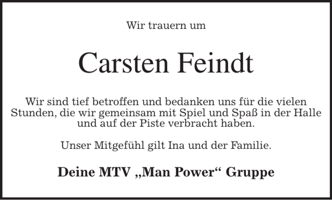 <p>Wir trauern um<br />Carsten Feindt<br />Wir sind tief betroffen und bedanken uns für die vielen Stunden, die wir gemeinsam mit Spiel und Spaß in der Halle<br />und auf der Piste verbracht haben.</p>
<p>Unser Mitgefühl gilt Ina und der Familie.<br />Deine MTV „Man Power“ Gruppe</p>