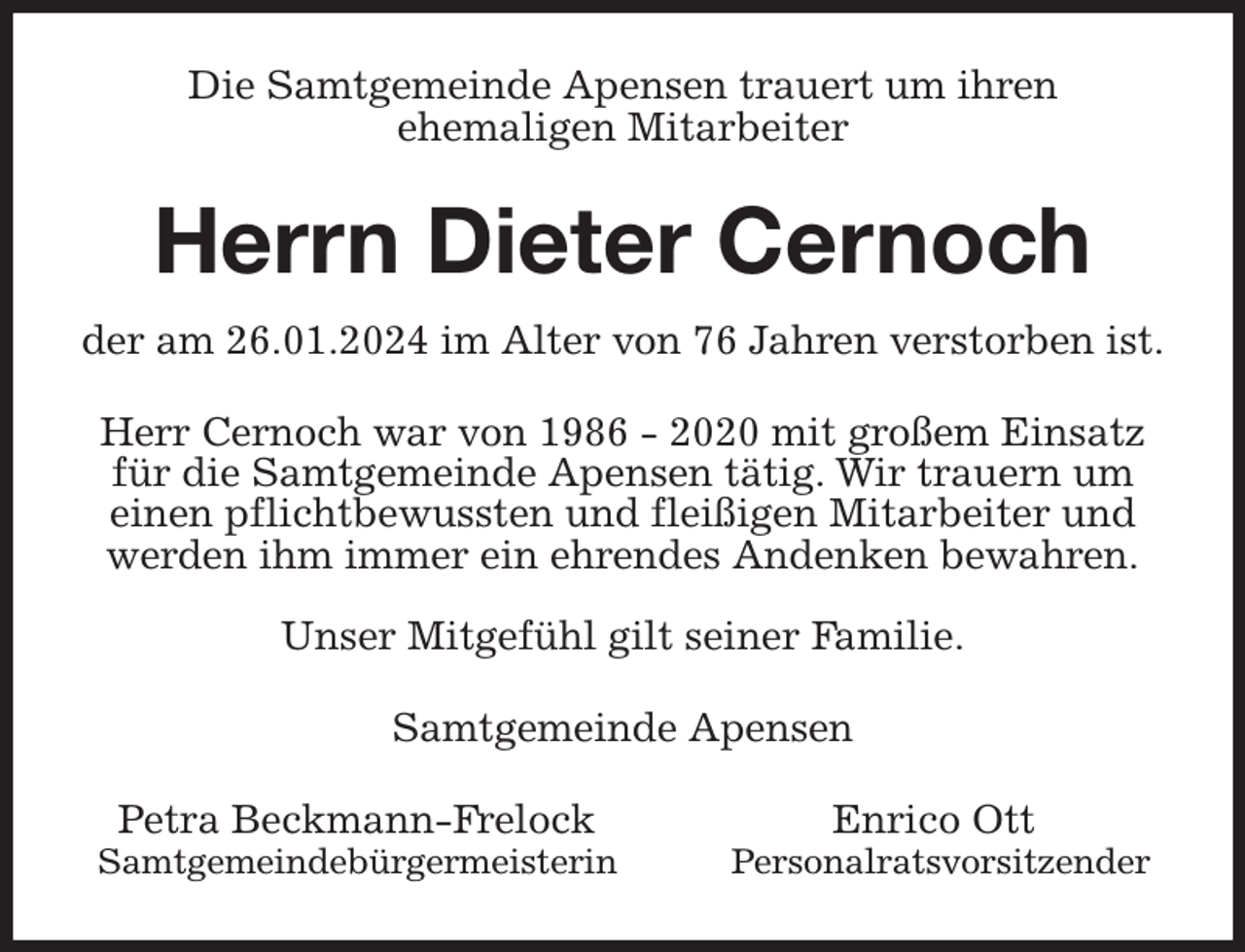 <p>Die Samtgemeinde Apensen trauert um ihren<br />ehemaligen Mitarbeiter<br />Herrn Dieter Cernoch<br />der am 26.01.2024 im Alter von 76 Jahren verstorben ist.<br />Herr Cernoch war von 1986 - 2020 mit großem Einsatz für die Samtgemeinde Apensen tätig. Wir trauern um einen pflichtbewussten und fleißigen Mitarbeiter und<br />werden ihm immer ein ehrendes Andenken bewahren.</p><p>Unser Mitgefühl gilt seiner Familie.<br />Samtgemeinde Apensen<br />Petra Beckmann-Frelock Enrico Ott<br />Samtgemeindebürgermeisterin Personalratsvorsitzender</p>