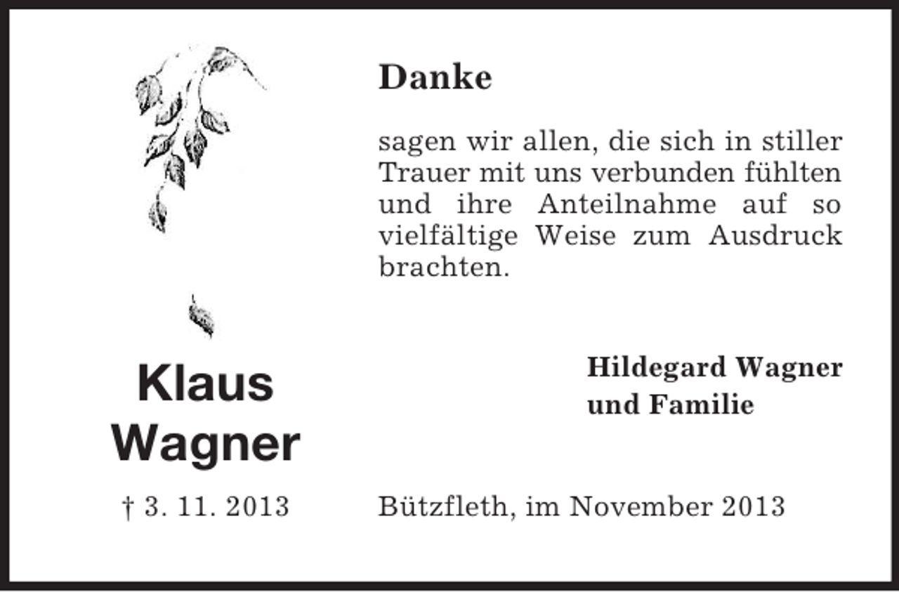 <p>Danke<br />sagen wir allen, die sich in stiller<br />Trauer mit uns verbunden fühlten<br />und ihre Anteilnahme auf so<br />vielfältige Weise zum Ausdruck<br />brachten.</p><p>Klaus<br />Wagner<br />† 3. 11. 2013</p><p>Hildegard Wagner<br />und Familie<br />Bützfleth, im November 2013</p>