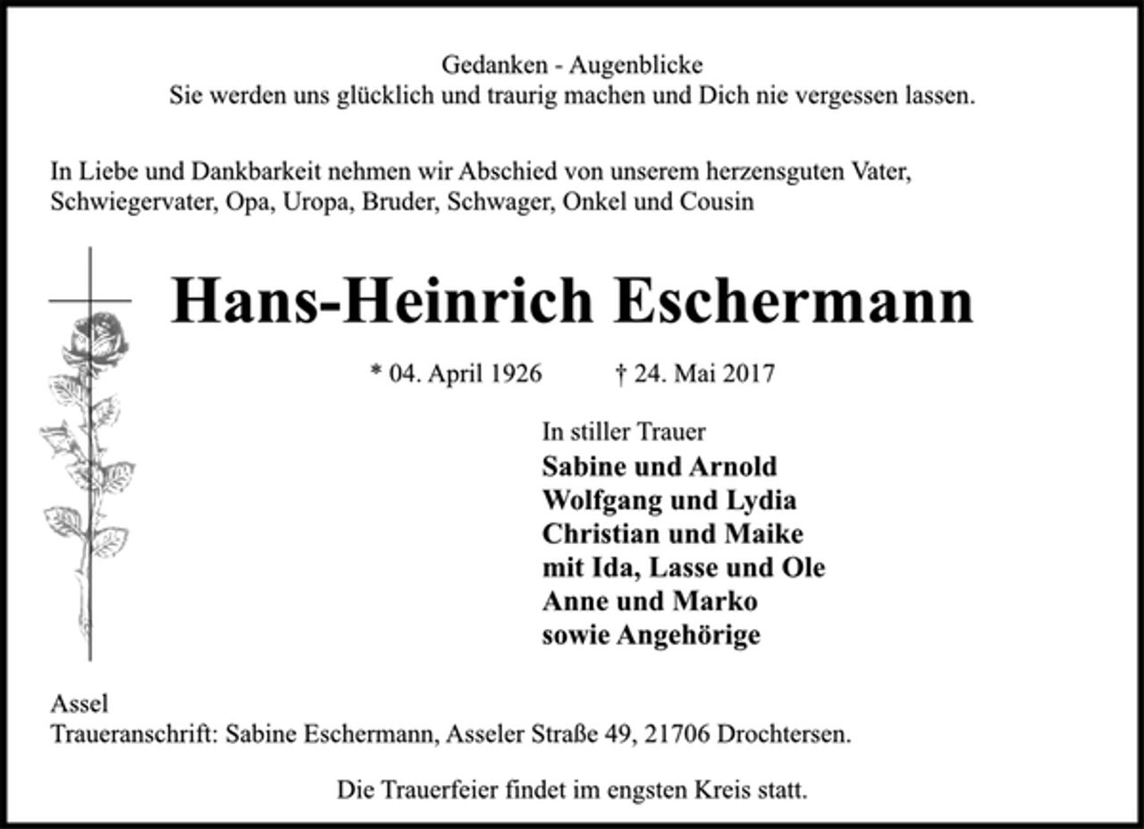 <p>Gedanken - Augenblicke<br />Sie werden uns glücklich und traurig machen und Dich nie vergessen lassen.<br />In Liebe und Dankbarkeit nehmen wir Abschied von unserem herzensguten Vater, Schwiegervater, Opa, Uropa, Bruder, Schwager, Onkel und Cousin<br />Hans-Heinrich Eschermann<br />* 04. April 1926 † 24. Mai 2017<br />In stiller Trauer<br />Sabine und Arnold<br />Wolfgang und Lydia<br />Christian und Maike<br />mit Ida, Lasse und Ole<br />Anne und Marko<br />sowie Angehörige<br />Assel<br />Traueranschrift: Sabine Eschermann, Asseler Straße 49, 21706 Drochtersen.<br />Die Trauerfeier findet im engsten Kreis statt.</p>