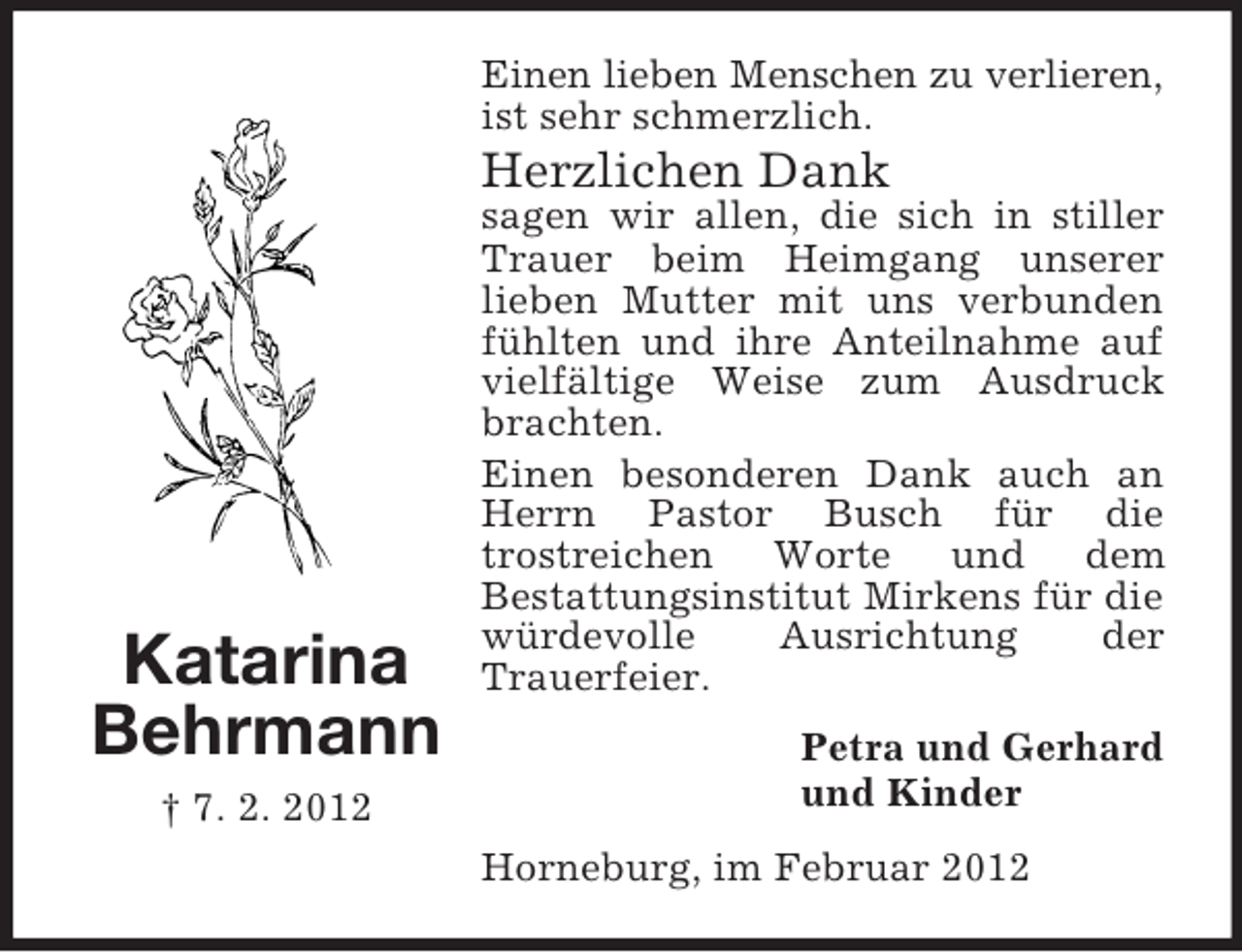 <p>Einen lieben Menschen zu verlieren,<br />ist sehr schmerzlich.</p><p>Herzlichen Dank</p><p>Katarina<br />Behrmann<br />† 7. 2. 2012</p><p>sagen wir allen, die sich in stiller<br />Trauer beim Heimgang unserer<br />lieben Mutter mit uns verbunden<br />fühlten und ihre Anteilnahme auf<br />vielfältige Weise zum Ausdruck<br />brachten.<br />Einen besonderen Dank auch an<br />Herrn Pastor Busch für die<br />trostreichen Worte und dem<br />Bestattungsinstitut Mirkens für die<br />würdevolle<br />Ausrichtung<br />der<br />Trauerfeier.<br />Petra und Gerhard<br />und Kinder<br />Horneburg, im Februar 2012</p>