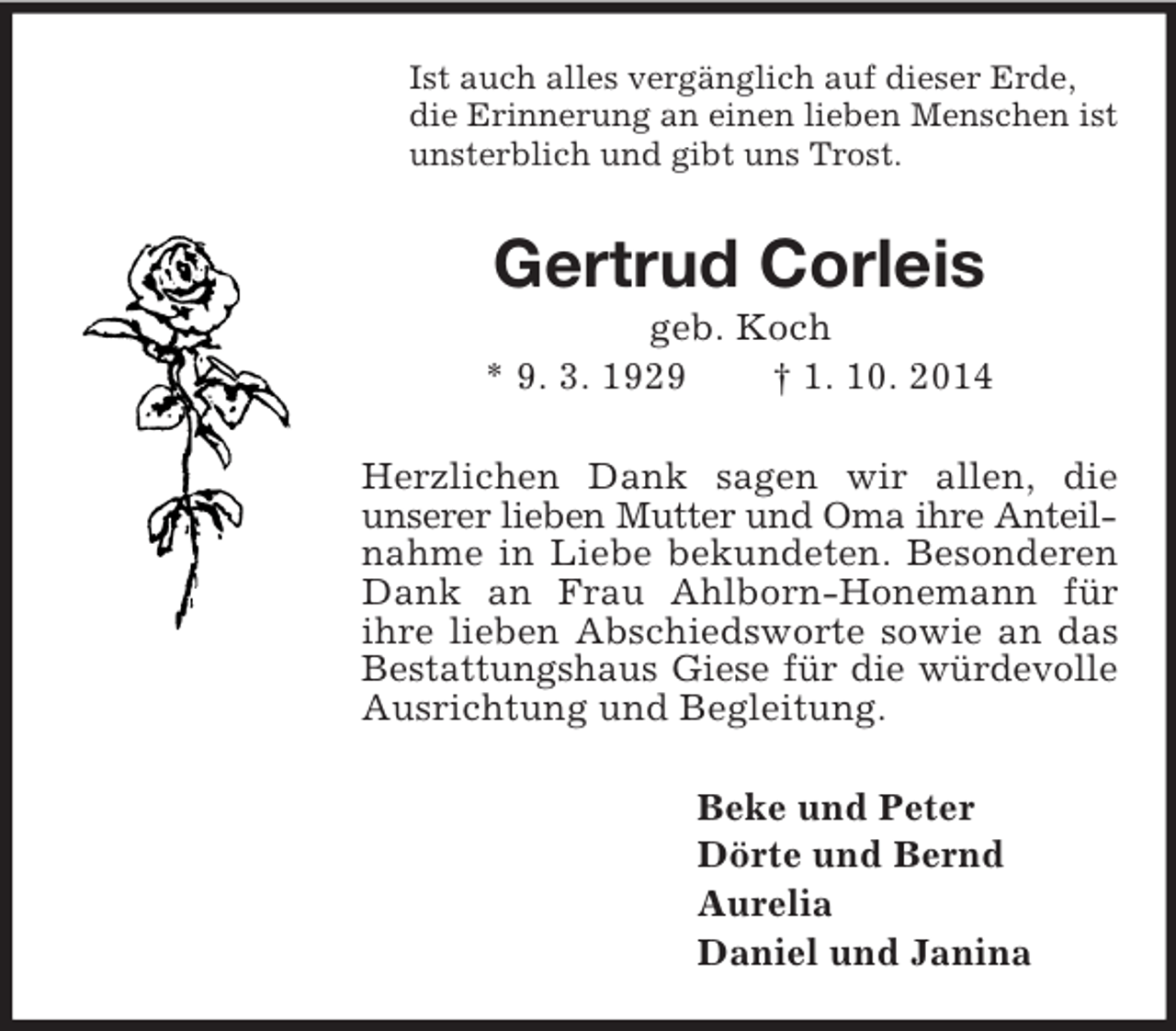 <p>Ist auch alles vergänglich auf dieser Erde,<br />die Erinnerung an einen lieben Menschen ist<br />unsterblich und gibt uns Trost.<br />Gertrud Corleis<br />geb. Koch<br />* 9. 3. 1929 † 1. 10. 2014<br />Herzlichen Dank sagen wir allen, die<br />unserer lieben Mutter und Oma ihre Anteil-<br />nahme in Liebe bekundeten. Besonderen Dank an Frau Ahlborn-Honemann für ihre lieben Abschiedsworte sowie an das<br />Bestattungshaus Giese für die würdevolle<br />Ausrichtung und Begleitung.<br />Beke und Peter<br />Dörte und Bernd<br />Aurelia<br />Daniel und Janina</p>