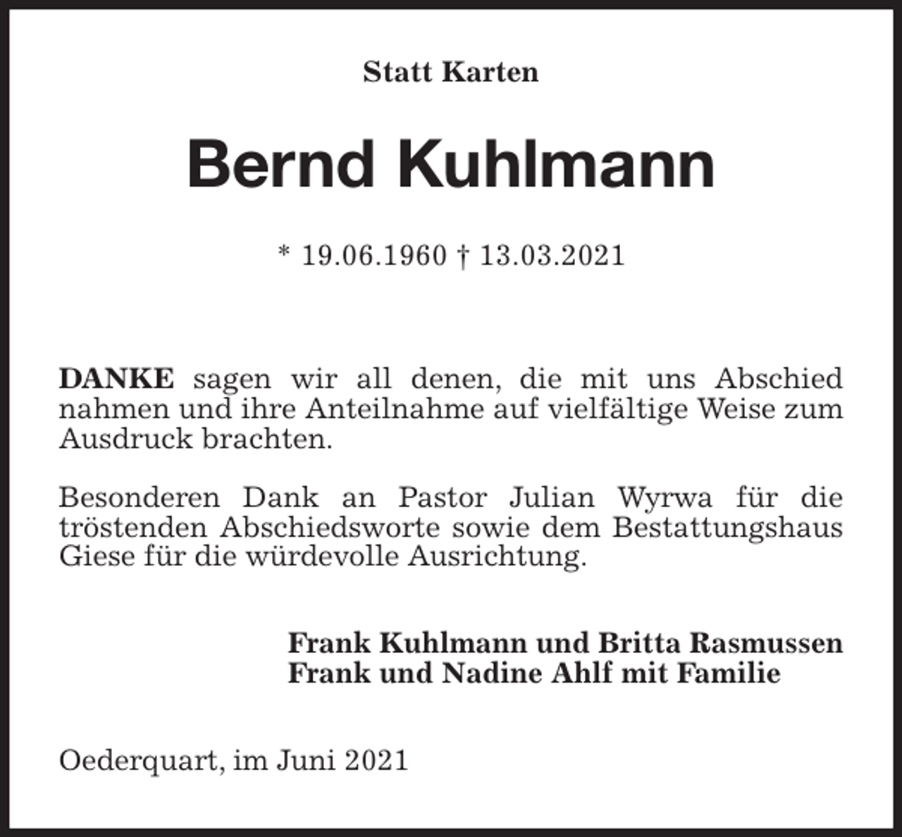 <p>Statt Karten<br />Bernd Kuhlmann</p>
<p>* 19.06.1960 † 13.03.2021</p>
<p>DANKE sagen wir all denen, die mit uns Abschied<br />nahmen und ihre Anteilnahme auf vielfältige Weise zum Ausdruck brachten.</p>
<p>Besonderen Dank an Pastor Julian Wyrwa für die<br />tröstenden Abschiedsworte sowie dem Bestattungshaus Giese für die würdevolle Ausrichtung.<br />Frank Kuhlmann und Britta Rasmussen<br />Frank und Nadine Ahlf mit Familie<br />Oederquart, im Juni 2021</p>