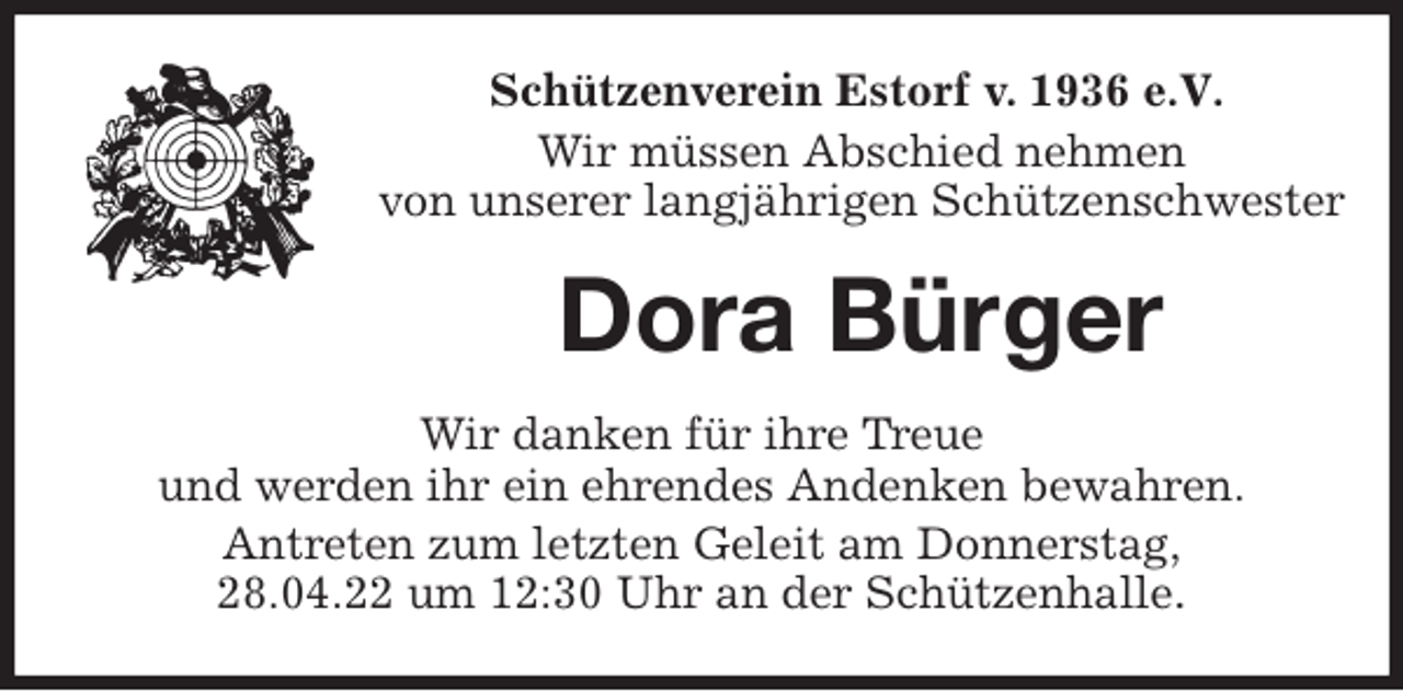 <p>Schützenverein Estorf v. 1936 e.V.</p>
<p>Wir müssen Abschied nehmen<br />von unserer langjährigen Schützenschwester<br />Dora Bürger<br />Wir danken für ihre Treue<br />und werden ihr ein ehrendes Andenken bewahren.<br />Antreten zum letzten Geleit am Donnerstag,<br />28.04.22 um 12:30 Uhr an der Schützenhalle.</p>