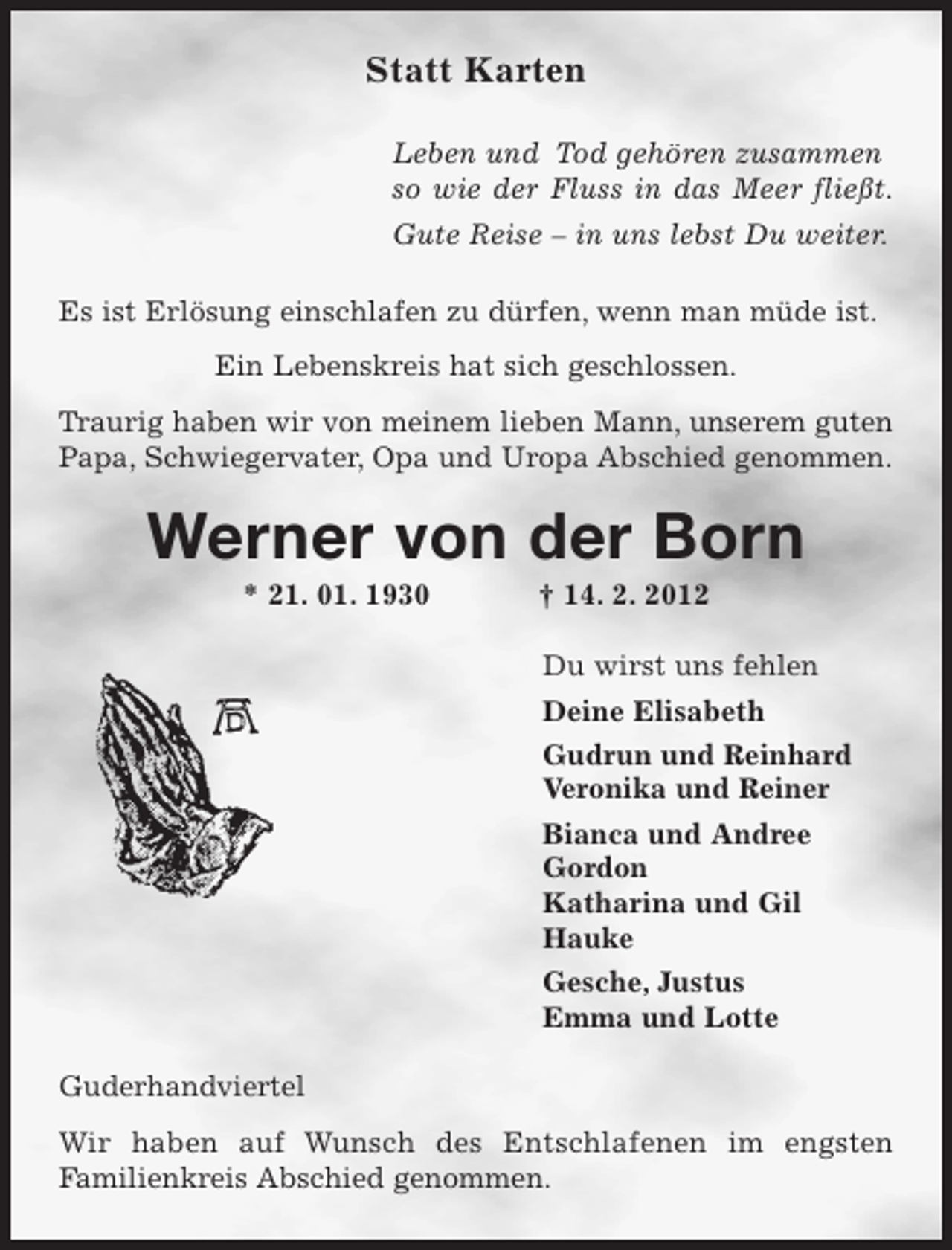 <p>Statt Karten<br />Leben und Tod gehören zusammen<br />so wie der Fluss in das Meer fließt.<br />Gute Reise – in uns lebst Du weiter.<br />Es ist Erlösung einschlafen zu dürfen, wenn man müde ist.<br />Ein Lebenskreis hat sich geschlossen.<br />Traurig haben wir von meinem lieben Mann, unserem guten<br />Papa, Schwiegervater, Opa und Uropa Abschied genommen.</p><p>Werner von der Born<br />* 21. 01. 1930</p><p>† 14. 2. 2012<br />Du wirst uns fehlen<br />Deine Elisabeth<br />Gudrun und Reinhard<br />Veronika und Reiner<br />Bianca und Andree<br />Gordon<br />Katharina und Gil<br />Hauke<br />Gesche, Justus<br />Emma und Lotte</p><p>Guderhandviertel<br />Wir haben auf Wunsch des Entschlafenen im engsten<br />Familienkreis Abschied genommen.</p>