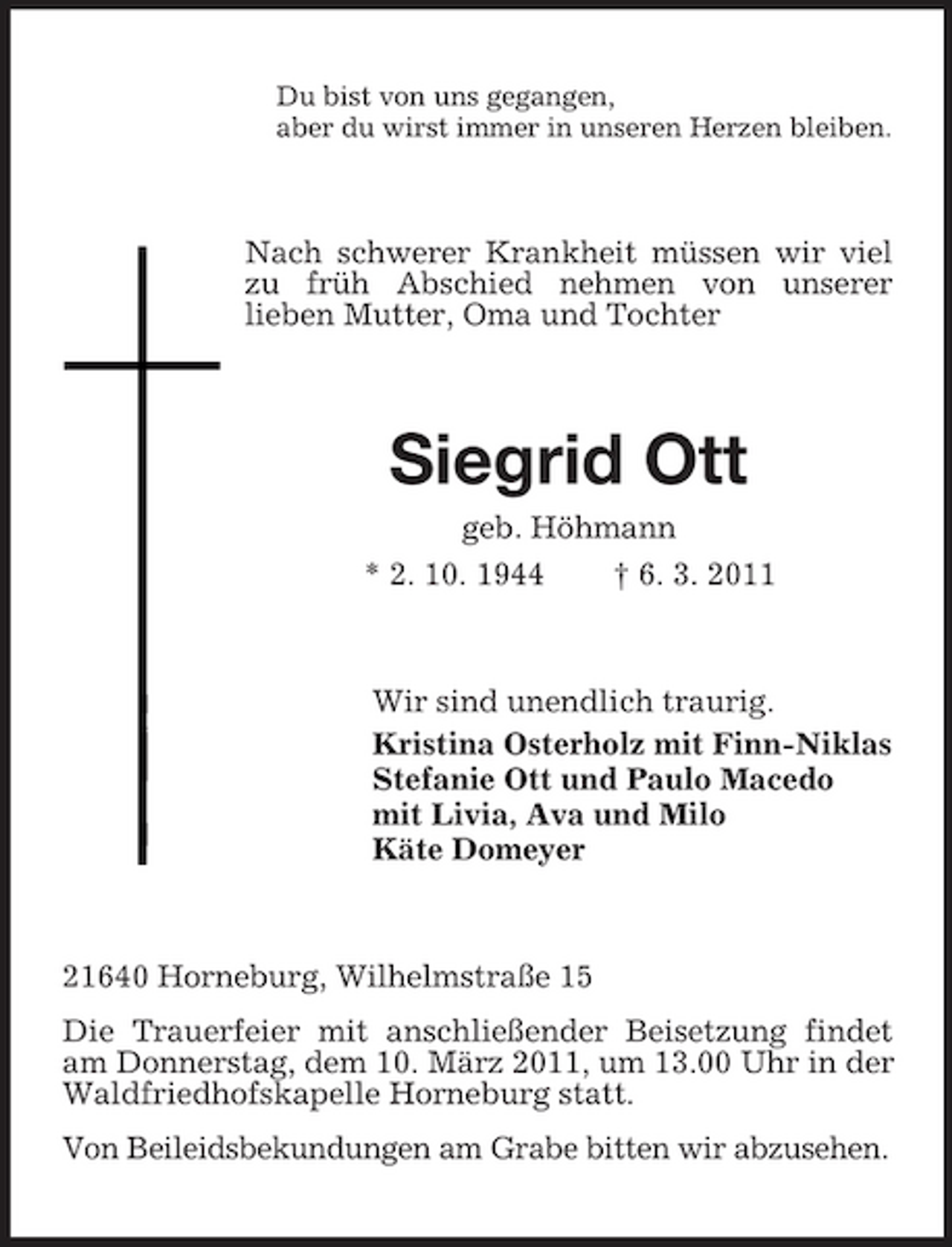 <p>Du bist von uns gegangen, aber du wirst immer in unseren Herzen bleiben.</p><p>Nach schwerer Krankheit müssen wir viel zu früh Abschied nehmen von unserer lieben Mutter, Oma und Tochter</p><p>Siegrid Ott<br />geb. Höhmann * 2. 10. 1944 † 6. 3. 2011</p><p>Wir sind unendlich traurig. Kristina Osterholz mit Finn-Niklas Stefanie Ott und Paulo Macedo mit Livia, Ava und Milo Käte Domeyer</p><p>21640 Horneburg, Wilhelmstraße 15 Die Trauerfeier mit anschließender Beisetzung findet am Donnerstag, dem 10. März 2011, um 13.00 Uhr in der Waldfriedhofskapelle Horneburg statt. Von Beileidsbekundungen am Grabe bitten wir abzusehen.</p>
