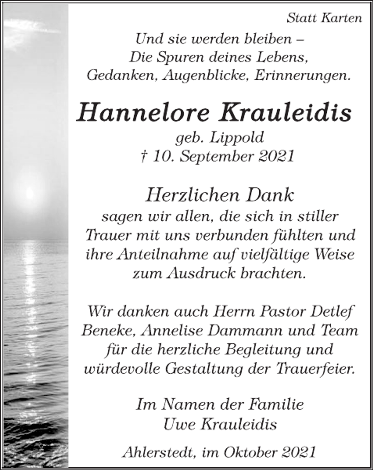 <p>Statt Karten<br />Und sie werden bleiben -<br />Die Spuren deines Lebens,<br />Gedanken, Augenblicke, Erinnerungen.<br />Hannelore Krauleidis<br />geb. Lippold<br />† 10. September 2021<br />Herzlichen Dank<br />sagen wir allen, die sich in stiller<br />Trauer mit uns verbunden fühlten und<br />ihre Anteilnahme auf vielfältige Weise<br />zum Ausdruck brachten.<br />Wir danken auch Herrn Pastor Detlef<br />Beneke, Annelise Dammann und Team<br />für die herzliche Begleitung und<br />würdevolle Gestaltung der Trauerfeier.<br />Im Namen der Familie<br />Uwe Krauleidis<br />Ahlerstedt, im Oktober 2021</p>
