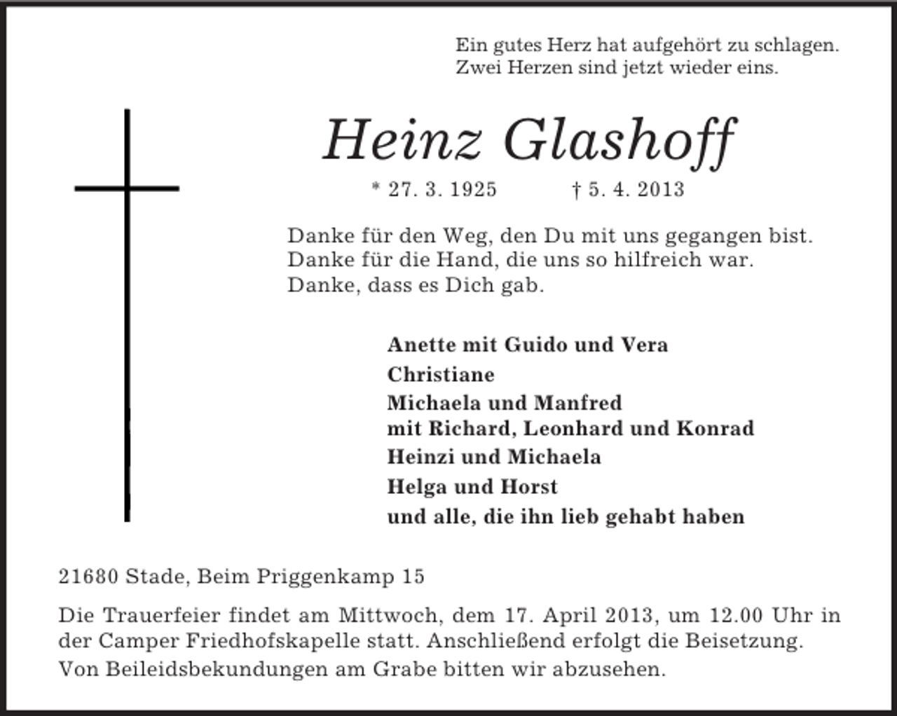 <p>Ein gutes Herz hat aufgehört zu schlagen.<br />Zwei Herzen sind jetzt wieder eins.<br />Heinz Glashoff<br />* 27. 3. 1925 † 5. 4. 2013<br />Danke für den Weg, den Du mit uns gegangen bist.<br />Danke für die Hand, die uns so hilfreich war.<br />Danke, dass es Dich gab.<br />Anette mit Guido und Vera<br />Christiane<br />Michaela und Manfred<br />mit Richard, Leonhard und Konrad<br />Heinzi und Michaela<br />Helga und Horst<br />und alle, die ihn lieb gehabt haben<br />21680 Stade, Beim Priggenkamp 15<br />Die Trauerfeier findet am Mittwoch, dem 17. April 2013, um 12.00 Uhr in der Camper Friedhofskapelle statt. Anschließend erfolgt die Beisetzung.<br />Von Beileidsbekundungen am Grabe bitten wir abzusehen.</p>