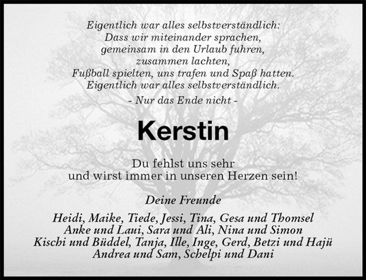 <p>Eigentlich war alles selbstverständlich:<br />Dass wir miteinander sprachen,<br />gemeinsam in den Urlaub fuhren,<br />zusammen lachten,<br />Fußball spielten, uns trafen und Spaß hatten.<br />Eigentlich war alles selbstverständlich.<br />- Nur das Ende nicht -<br />Kerstin<br />Du fehlst uns sehr<br />und wirst immer in unseren Herzen sein!<br />Deine Freunde<br />Heidi, Maike, Tiede, Jessi, Tina, Gesa und Thomsel<br />Anke und Laui, Sara und Ali, Nina und Simon<br />Kischi und Büddel, Tanja, Ille, Inge, Gerd, Betzi und Hajü Andrea und Sam, Schelpi und Dani</p>