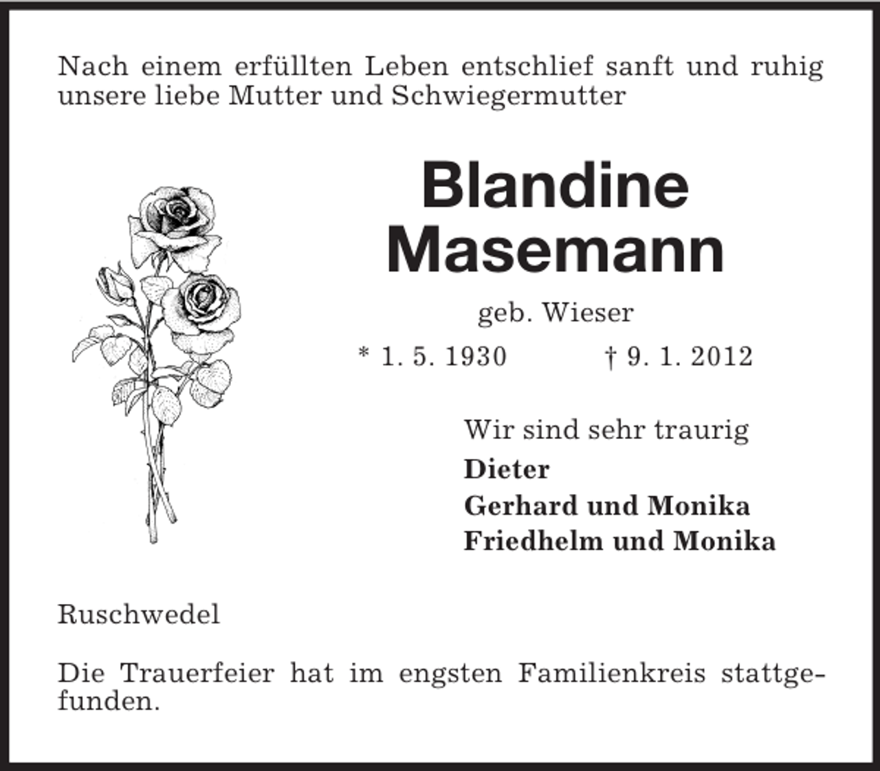 <p>Nach einem erfüllten Leben entschlief sanft und ruhig unsere liebe Mutter und Schwiegermutter<br />Blandine<br />Masemann<br />geb. Wieser<br />* 1. 5. 1930 † 9. 1. 2012<br />Wir sind sehr traurig<br />Dieter<br />Gerhard und Monika<br />Friedhelm und Monika<br />Ruschwedel</p><p>Die Trauerfeier hat im engsten Familienkreis stattgefunden.</p>