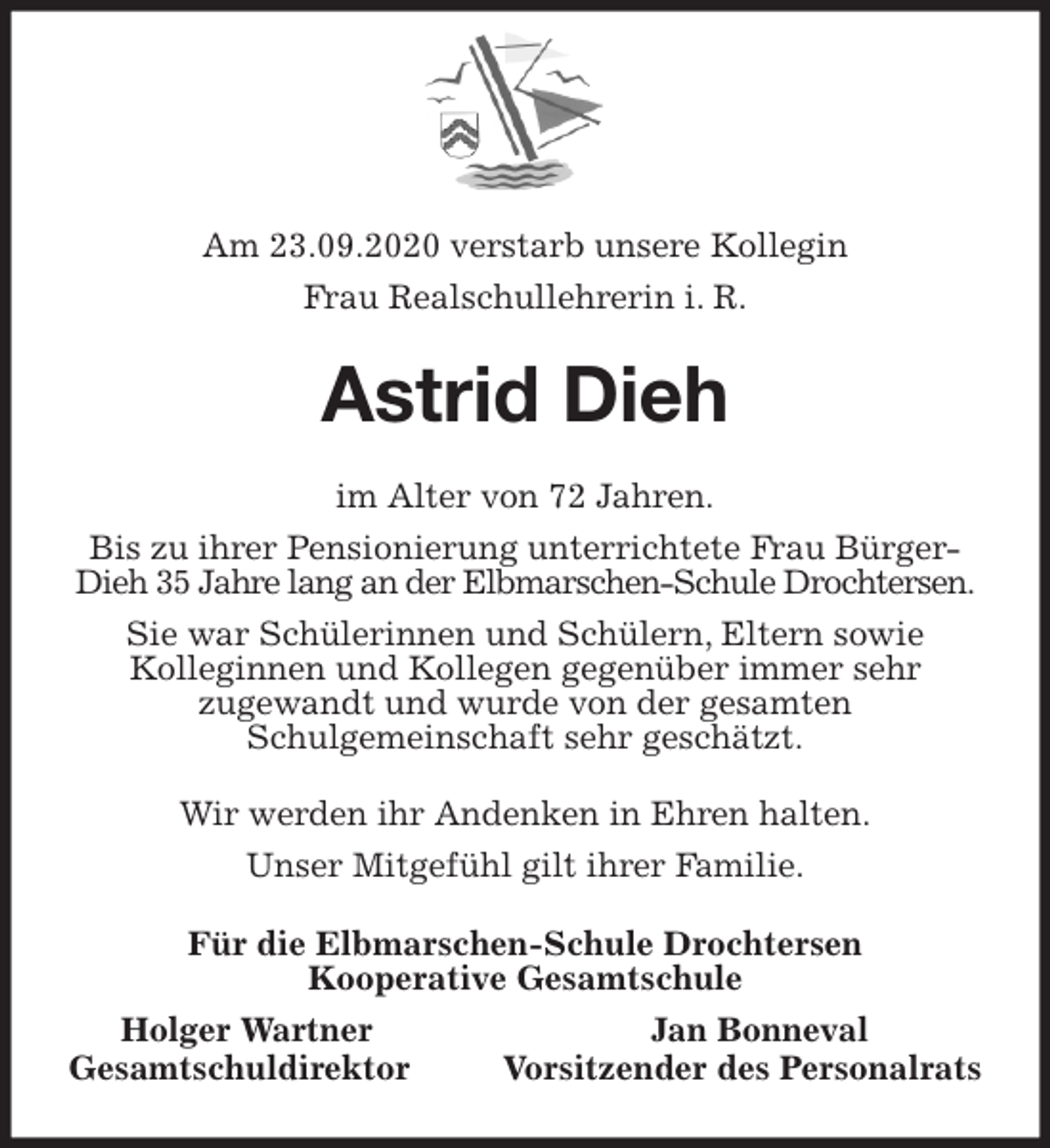 <p>Am 23.09.2020 verstarb unsere Kollegin<br />Frau Realschullehrerin i. R.<br />Astrid Dieh<br />im Alter von 72 Jahren.<br />Bis zu ihrer Pensionierung unterrichtete Frau Bürger-Dieh 35 Jahre lang an der Elbmarschen-Schule Drochtersen.<br />Sie war Schülerinnen und Schülern, Eltern sowie<br />Kolleginnen und Kollegen gegenüber immer sehr<br />zugewandt und wurde von der gesamten<br />Schulgemeinschaft sehr geschätzt.<br />Wir werden ihr Andenken in Ehren halten.<br />Unser Mitgefühl gilt ihrer Familie.<br />Für die Elbmarschen-Schule Drochtersen<br />Kooperative Gesamtschule<br />Holger Wartner Jan Bonneval<br />Gesamtschuldirektor Vorsitzender des Personalrats</p>