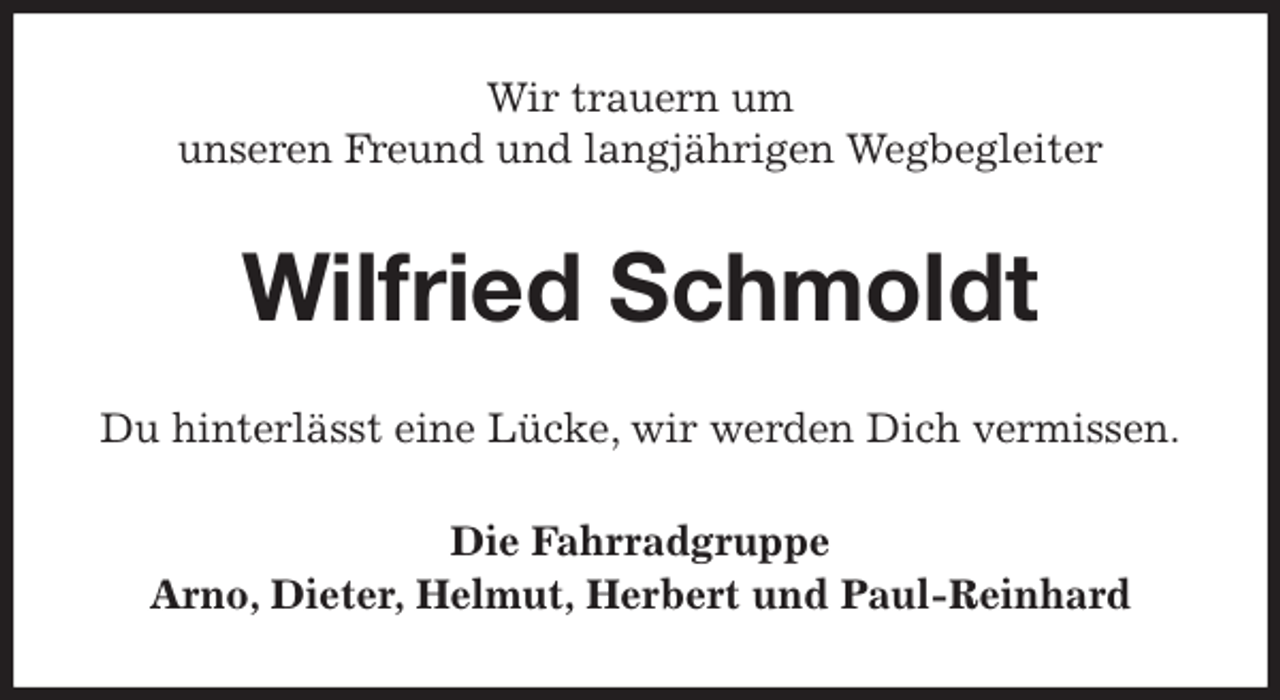 <p>Wir trauern um<br />unseren Freund und langjährigen Wegbegleiter<br />Wilfried Schmoldt<br />Du hinterlässt eine Lücke, wir werden Dich vermissen.<br />Die Fahrradgruppe<br />Arno, Dieter, Helmut, Herbert und Paul-Reinhard</p>
