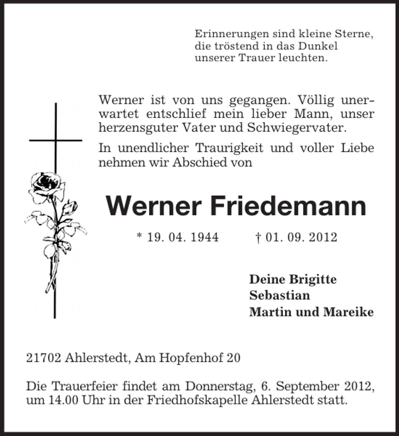 <p>Erinnerungen sind kleine Sterne,<br />die tröstend in das Dunkel<br />unserer Trauer leuchten.<br />Werner ist von uns gegangen. Völlig unerwartet entschlief mein lieber Mann, unser herzensguter Vater und Schwiegervater.<br />In unendlicher Traurigkeit und voller Liebe nehmen wir Abschied von<br />Werner Friedemann<br />* 19. 04. 1944 † 01. 09. 2012<br />Deine Brigitte<br />Sebastian<br />Martin und Mareike<br />21702 Ahlerstedt, Am Hopfenhof 20</p><p>Die Trauerfeier findet am Donnerstag, 6. September 2012, um 14.00 Uhr in der Friedhofskapelle Ahlerstedt statt.</p>