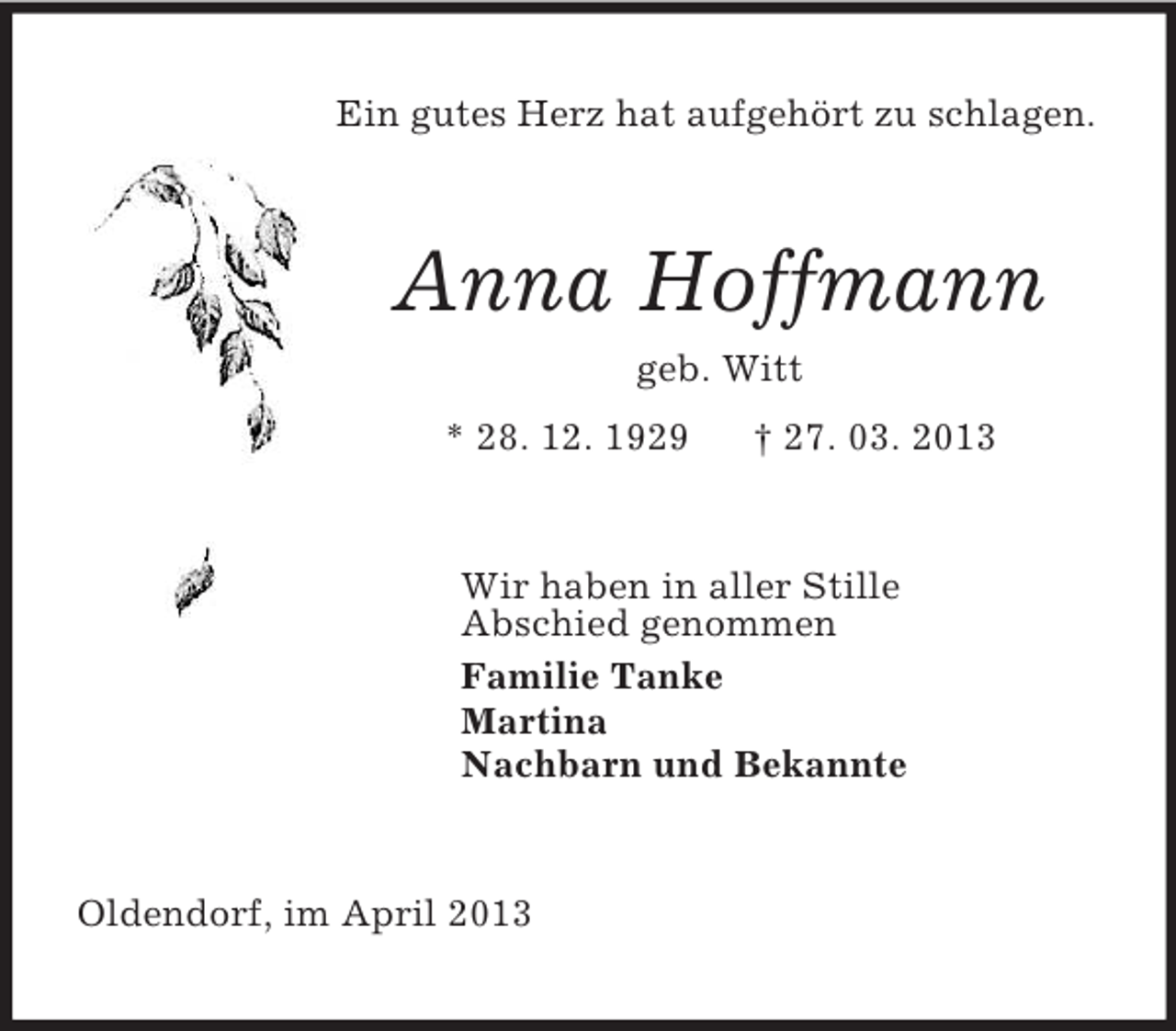 <p>Ein gutes Herz hat aufgehört zu schlagen.<br />Anna Hoffmann<br />geb. Witt<br />* 28. 12. 1929 † 27. 03. 2013<br />Wir haben in aller Stille<br />Abschied genommen<br />Familie Tanke<br />Martina<br />Nachbarn und Bekannte<br />Oldendorf, im April 2013</p>
