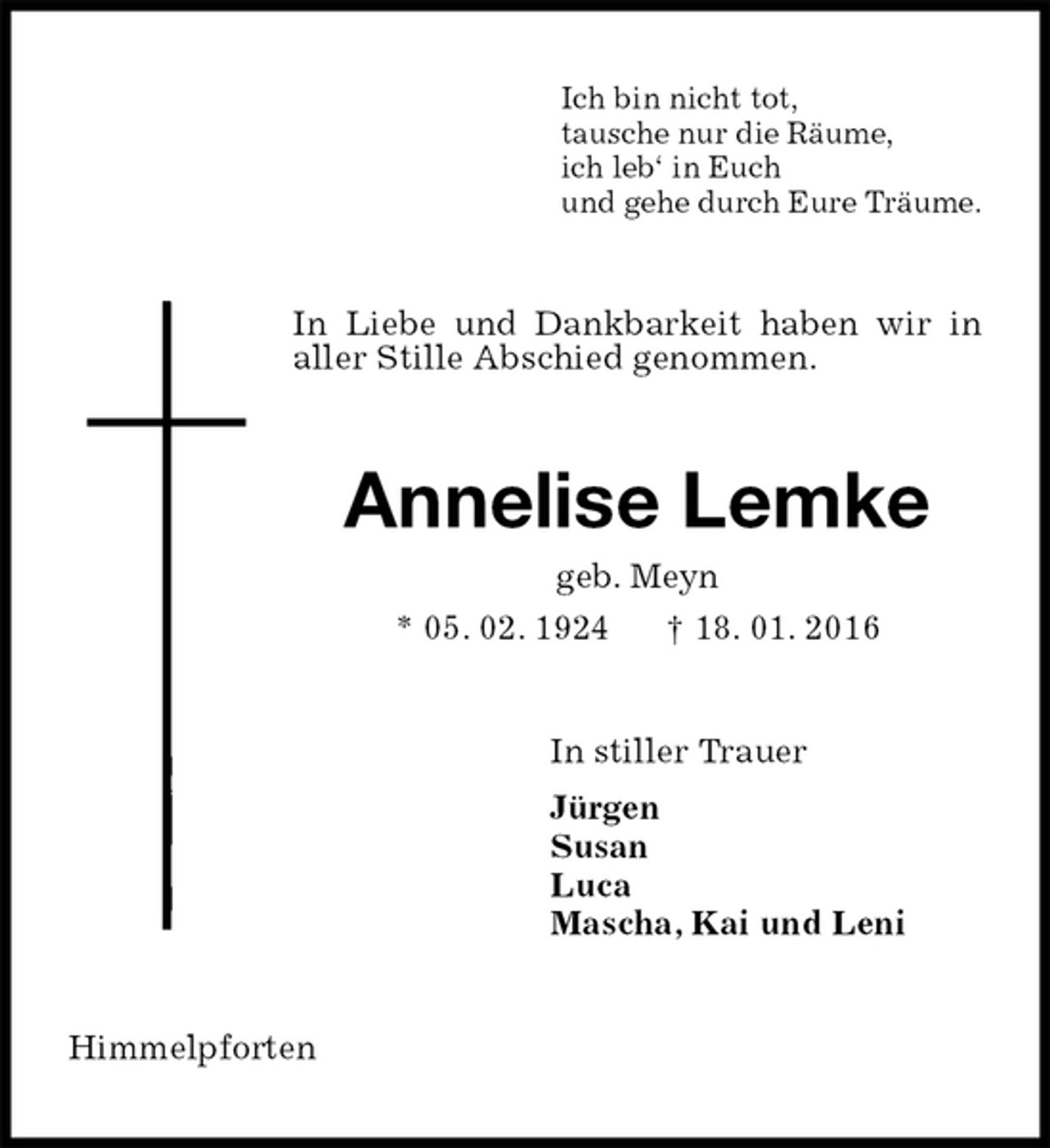 <p>Ich bin nicht tot,<br />tausche nur die Räume,<br />ich leb‘ in Euch<br />und gehe durch Eure Träume.<br />In Liebe und Dankbarkeit haben wir in aller Stille Abschied genommen.<br />Annelise Lemke<br />geb. Meyn<br />* 05. 02. 1924 † 18. 01. 2016<br />In stiller Trauer<br />Jürgen<br />Susan<br />Luca<br />Mascha, Kai und Leni<br />Himmelpforten</p>