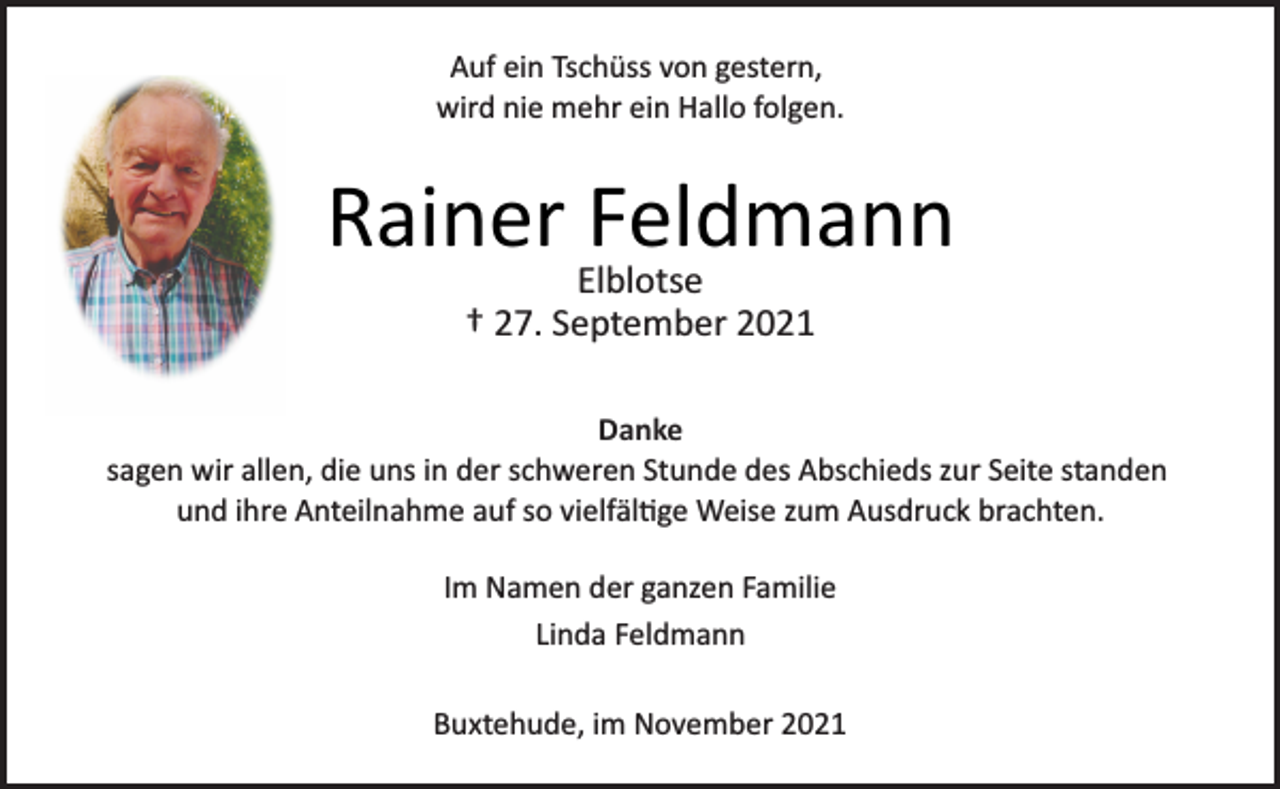 <p>Auf ein Tschüss von gestern,<br />wird nie mehr ein Hallo folgen.<br />Rainer Feldmann<br />Elblotse<br />† 27. September 2021<br />Danke<br />sagen wir allen, die uns in der schweren Stunde des Abschieds zur Seite standen<br />und ihre Anteilnahme auf so vielfälge Weise zum Ausdruck brachten.<br />Im Namen der ganzen Familie<br />Linda Feldmann<br />Buxtehude, im November 2021</p>