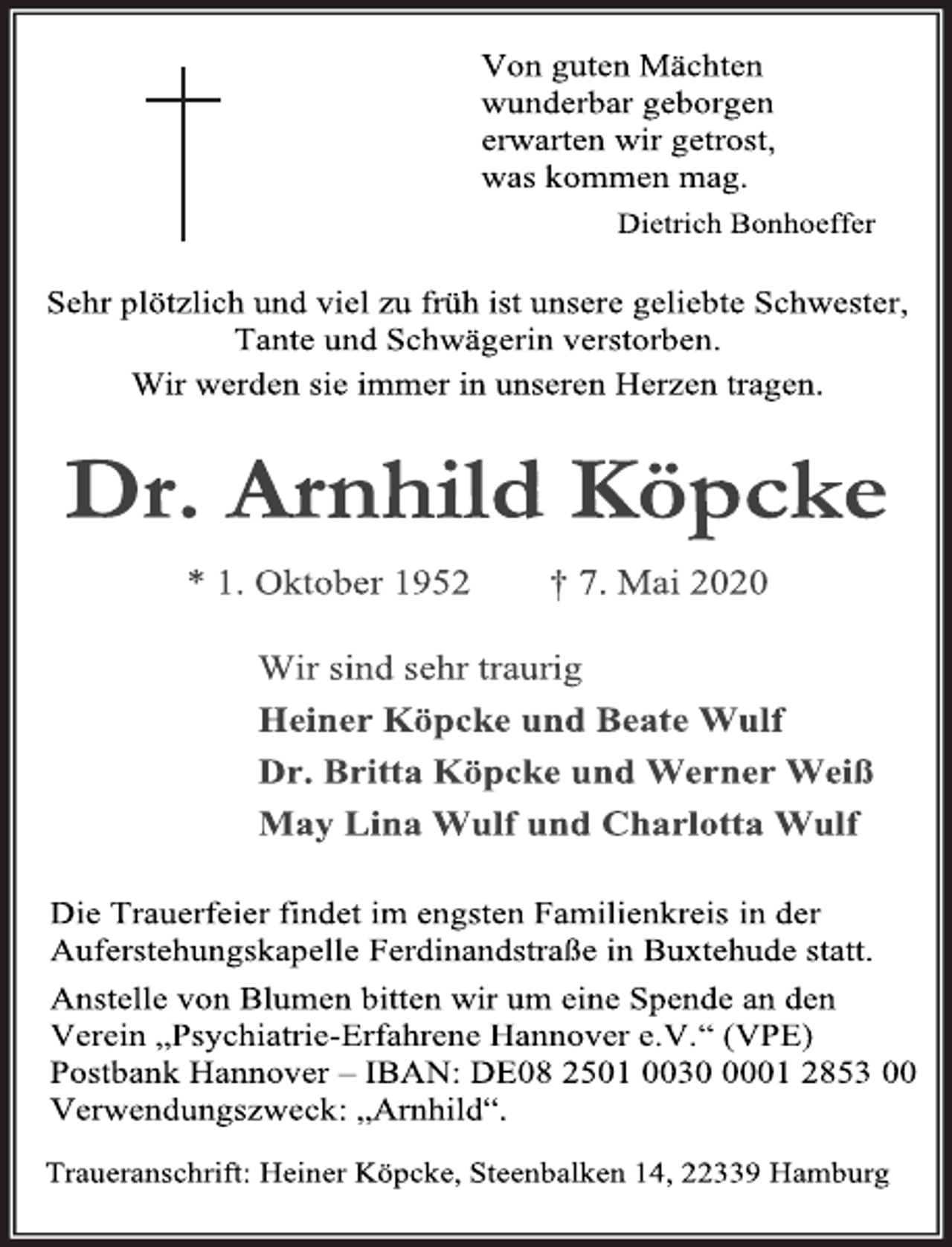 <p>Von guten Mächten wunderbar geborgen erwarten wir getrost, was kommen mag. Dietrich Bonhoeffer<br />Sehr pötzlich und viel zu früh ist unsere geliebte Schwester, Tante und Schwägerin verstorben.<br />Wir werden sie immer in unseren Herzen tragen.<br />Dr. Arnhild Köpcke<br />* 1. Oktober 1952 † 7. Mai 2020<br />Wir sind sehr traurig Heiner Köpcke und Beate Wulf Dr. Britta Köpcke und Werner Weiß May Lina Wulf und Charlotta Wulf<br />Die Trauerfeier findet im engsten Familienkreis in der Auferstehungskapelle Ferdinandstraße in Buxtehude statt.<br />Anstelle von Blumen bitten wir um eine Spende an den Verein „Psychiatrie-Erfahrene Hannover e.V.“ (VPE) Postbank Hannover – IBAN: DE08 2501 0030 0001 2853 00 Verwendungszweck: „Arnhild“.<br />Traueranschrift: Heiner Köpcke, Steenbalken 14, 22339 Hamburg</p>