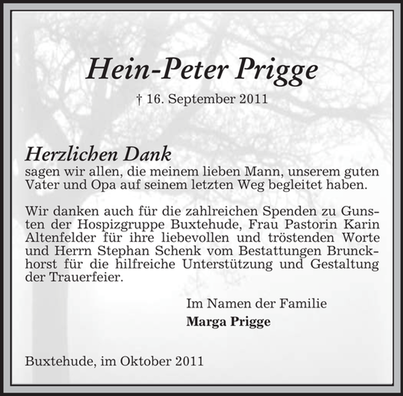 <p>Hein-Peter Prigge<br />† 16. September 2011</p><p>Herzlichen Dank<br />sagen wir allen, die meinem lieben Mann, unserem guten Vater und Opa auf seinem letzten Weg begleitet haben.</p><p>Wir danken auch für die zahlreichen Spenden zu Gunsten der Hospizgruppe Buxtehude, Frau Pastorin Karin Altenfelder für ihre liebevollen und tröstenden Worte und Herrn Stephan Schenk vom Bestattungen Brunckhorst für die hilfreiche Unterstützung und Gestaltung der Trauerfeier.</p><p>Im Namen der Familie<br />Marga Prigge</p><p>Buxtehude, im Oktober 2011</p>